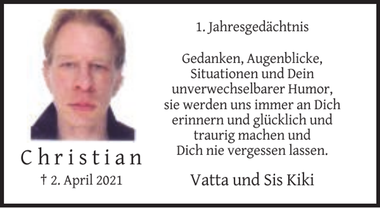 <p>1. Jahresgedächtnis<br />Gedanken, Augenblicke,<br />Situationen und Dein<br />unverwechselbarer Humor,<br />sie werden uns immer an Dich<br />erinnern und glücklich und<br />traurig machen und<br />Dich nie vergessen lassen.</p><p>Christian<br />† 2. April 2021</p><p>Vatta und Sis Kiki</p>