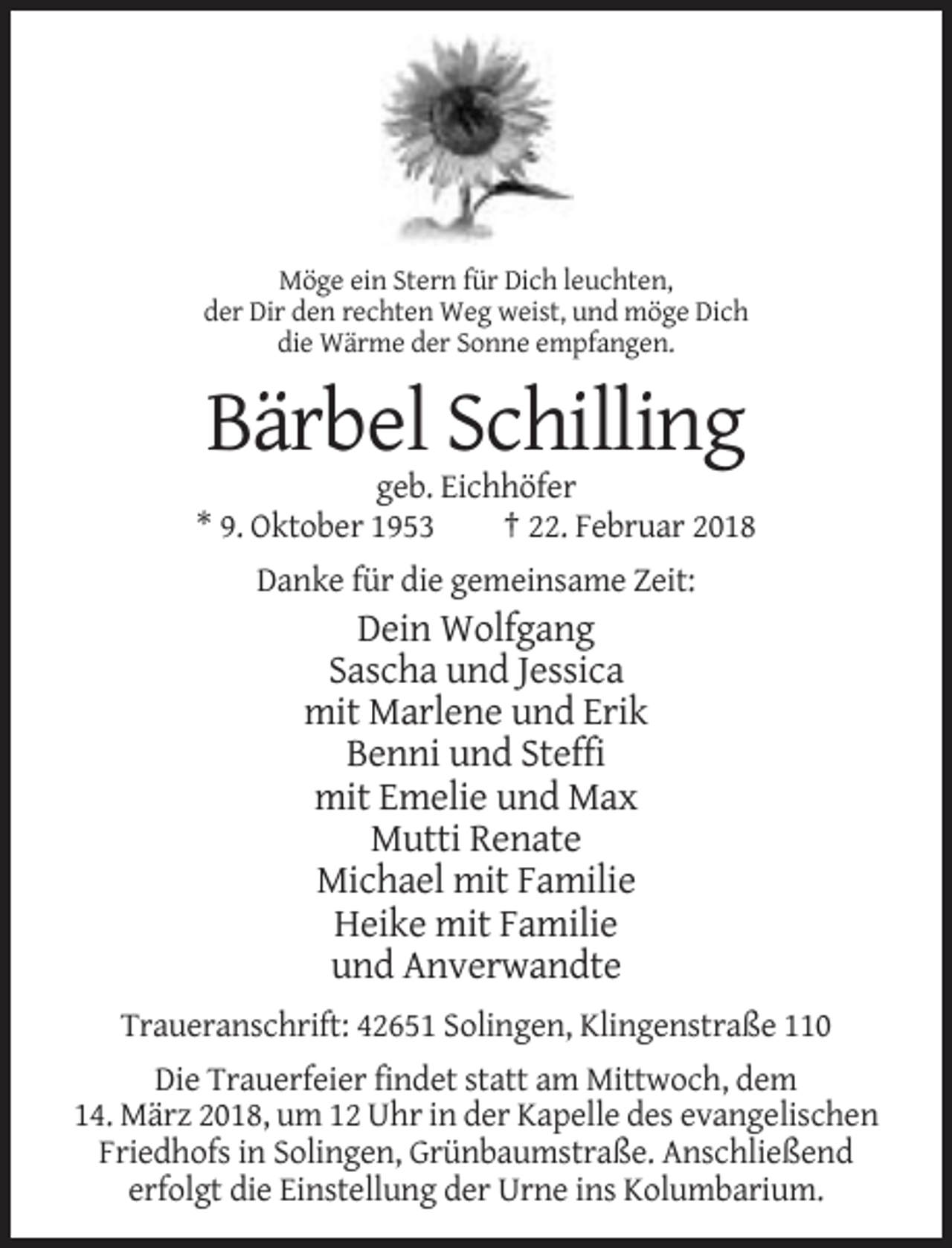 <p>Möge ein Stern für Dich leuchten,<br />der Dir den rechten Weg weist, und möge Dich<br />die Wärme der Sonne empfangen.</p><p>Bärbel Schilling<br />geb. Eichhöfer<br />* 9. Oktober 1953<br />† 22. Februar 2018<br />Danke für die gemeinsame Zeit:</p><p>Dein Wolfgang<br />Sascha und Jessica<br />mit Marlene und Erik<br />Benni und Steffi<br />mit Emelie und Max<br />Mutti Renate<br />Michael mit Familie<br />Heike mit Familie<br />und Anverwandte<br />Traueranschrift: 42651 Solingen, Klingenstraße 110<br />Die Trauerfeier findet statt am Mittwoch, dem<br />14. März 2018, um 12 Uhr in der Kapelle des evangelischen<br />Friedhofs in Solingen, Grünbaumstraße. Anschließend<br />erfolgt die Einstellung der Urne ins Kolumbarium.</p>