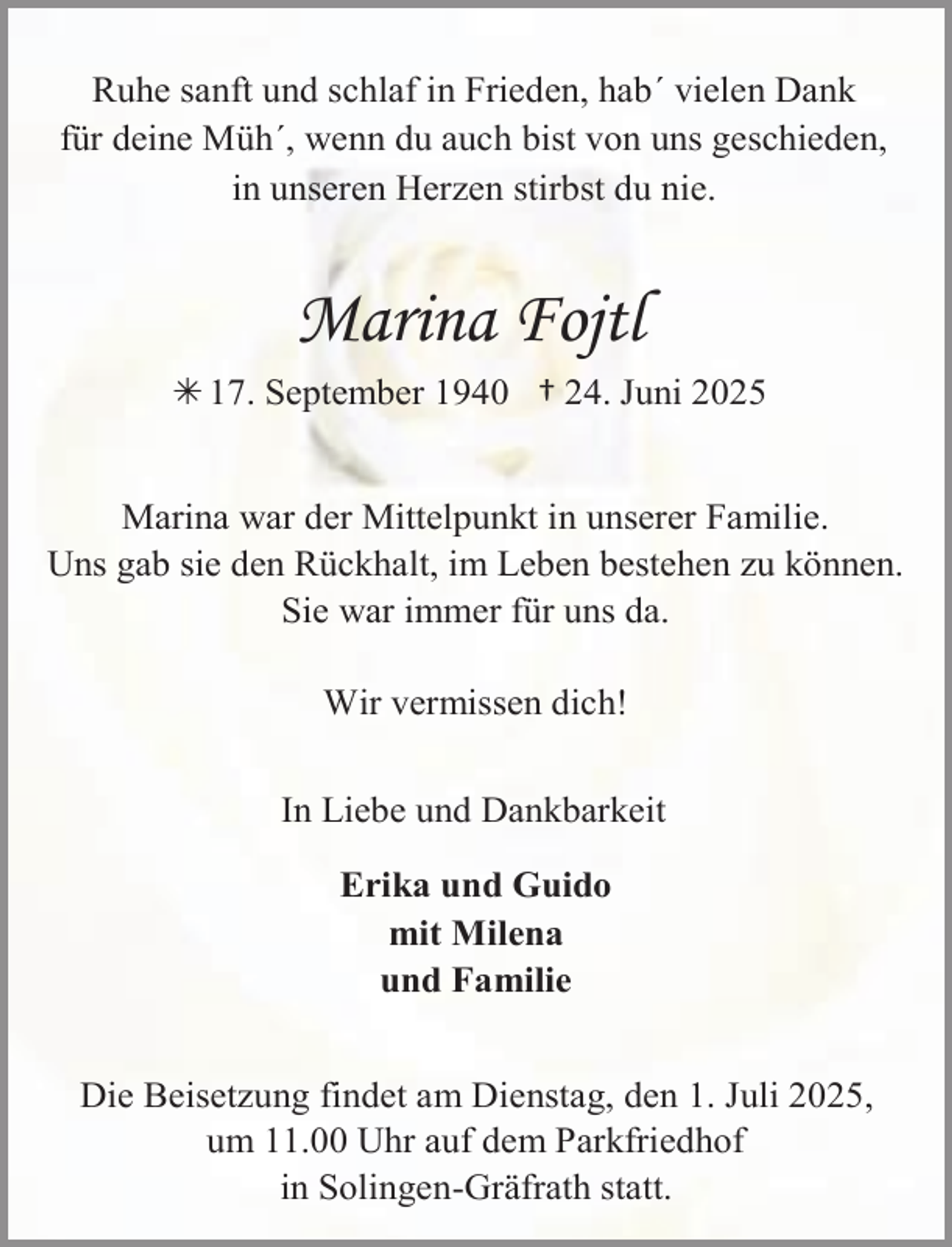 <p>Ruhe sanft und schlaf in Frieden, hab´ vielen Dank<br />für deine Müh´, wenn du auch bist von uns geschieden,<br />in unseren Herzen stirbst du nie.</p><p>Marina Fojtl<br /> 17. September 1940 † 24. Juni 2025<br />Marina war der Mittelpunkt in unserer Familie.<br />Uns gab sie den Rückhalt, im Leben bestehen zu können.<br />Sie war immer für uns da.<br />Wir vermissen dich!<br />In Liebe und Dankbarkeit<br />Erika und Guido<br />mit Milena<br />und Familie<br />Die Beisetzung findet am Dienstag, den 1. Juli 2025,<br />um 11.00 Uhr auf dem Parkfriedhof<br />in Solingen-Gräfrath statt.</p>