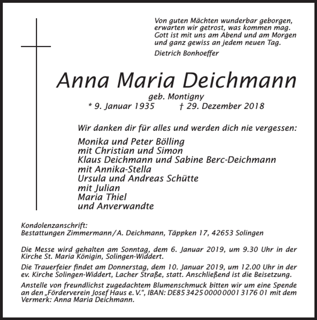 <p>Von guten Mächten wunderbar geborgen,<br />erwarten wir getrost, was kommen mag.<br />Gott ist mit uns am Abend und am Morgen<br />und ganz gewiss an jedem neuen Tag.<br />Dietrich Bonhoeﬀer</p><p>Anna Maria Deichmann<br />geb. Montigny<br />* 9. Januar 1935<br />† 29. Dezember 2018</p><p>Wir danken dir für alles und werden dich nie vergessen:</p><p>Monika und Peter Bölling<br />mit Christian und Simon<br />Klaus Deichmann und Sabine Berc-Deichmann<br />mit Annika-Stella<br />Ursula und Andreas Schütte<br />mit Julian<br />Maria Thiel<br />und Anverwandte<br />Kondolenzanschrift:<br />Bestattungen Zimmermann / A. Deichmann, Täppken 17, 42653 Solingen<br />Die Messe wird gehalten am Sonntag, dem 6. Januar 2019, um 9.30 Uhr in der<br />Kirche St. Maria Königin, Solingen-Widdert.<br />Die Trauerfeier ﬁndet am Donnerstag, dem 10. Januar 2019, um 12.00 Uhr in der<br />ev. Kirche Solingen-Widdert, Lacher Straße, statt. Anschließend ist die Beisetzung.<br />Anstelle von freundlichst zugedachtem Blumenschmuck bitten wir um eine Spende<br />an den „Förderverein Josef Haus e. V.“, IBAN: DE85 3425 01 3176 01 mit dem<br />Vermerk: Anna Maria Deichmann.</p>