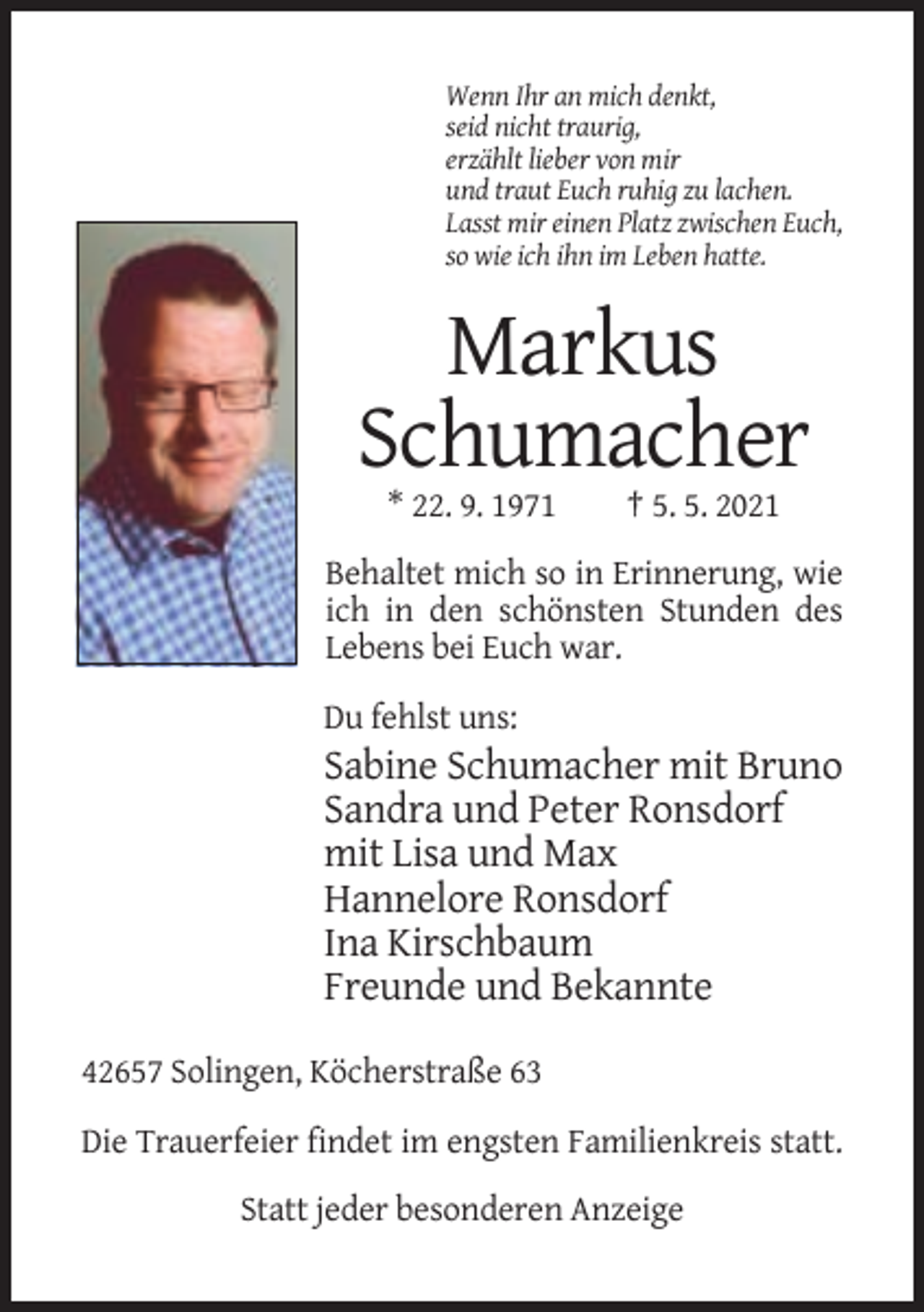 <p>Wenn Ihr an mich denkt,<br />seid nicht traurig,<br />erzählt lieber von mir<br />und traut Euch ruhig zu lachen.<br />Lasst mir einen Platz zwischen Euch,<br />so wie ich ihn im Leben hatte.</p><p>Markus<br />Schumacher<br />* 22. 9. 1971</p><p>† 5. 5. 2021</p><p>Behaltet mich so in Erinnerung, wie<br />ich in den schönsten Stunden des<br />Lebens bei Euch war.<br />Du fehlst uns:</p><p>Sabine Schumacher mit Bruno<br />Sandra und Peter Ronsdorf<br />mit Lisa und Max<br />Hannelore Ronsdorf<br />Ina Kirschbaum<br />Freunde und Bekannte<br />42657 Solingen, Köcherstraße 63<br />Die Trauerfeier findet im engsten Familienkreis statt.<br />Statt jeder besonderen Anzeige</p>