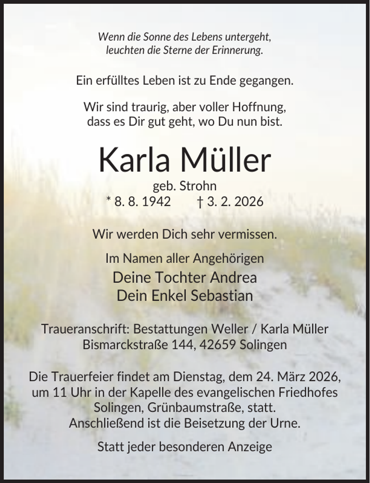 <p>Wenn die Sonne des Lebens untergeht,<br />leuchten die Sterne der Erinnerung.</p><p>Ein erfülltes Leben ist zu Ende gegangen.<br />Wir sind traurig, aber voller Hoffnung,<br />dass es Dir gut geht, wo Du nun bist.</p><p>Karla Müller<br />geb. Strohn<br />* 8. 8. 1942<br />† 3. 2. 2026<br />Wir werden Dich sehr vermissen.<br />Im Namen aller Angehörigen</p><p>Deine Tochter Andrea<br />Dein Enkel Sebastian<br />Traueranschrift: Bestattungen Weller / Karla Müller<br />Bismarckstraße 144, 42659 Solingen<br />Die Trauerfeier findet am Dienstag, dem 24. März 2026,<br />um 11 Uhr in der Kapelle des evangelischen Friedhofes<br />Solingen, Grünbaumstraße, statt.<br />Anschließend ist die Beisetzung der Urne.<br />Statt jeder besonderen Anzeige</p>