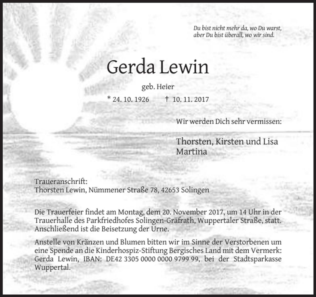 <p>Du bist nicht mehr da, wo Du warst,<br />aber Du bist überall, wo wir sind.</p><p>Gerda Lewin<br />geb. Heier<br />* 24. 10. 1926</p><p>† 10. 11. 2017<br />Wir werden Dich sehr vermissen:</p><p>Thorsten, Kirsten und Lisa<br />Martina</p><p>Traueranschrift:<br />Thorsten Lewin, Nümmener Straße 78, 42653 Solingen<br />Die Trauerfeier findet am Montag, dem 20. November 2017, um 14 Uhr in der<br />Trauerhalle des Parkfriedhofes Solingen-Gräfrath, Wuppertaler Straße, statt.<br />Anschließend ist die Beisetzung der Urne.<br />Anstelle von Kränzen und Blumen bitten wir im Sinne der Verstorbenen um<br />eine Spende an die Kinderhospiz-Stiftung Bergisches Land mit dem Vermerk:<br />Gerda Lewin, IBAN: DE42 3305 97, bei der Stadtsparkasse<br />Wuppertal.</p>
