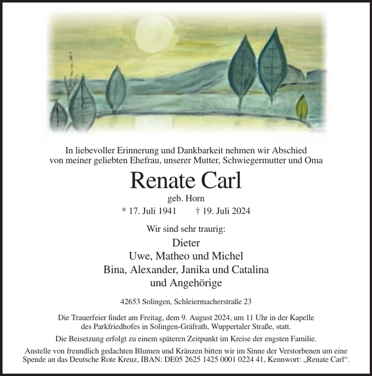 <p>In liebevoller Erinnerung und Dankbarkeit nehmen wir Abschied<br />von meiner geliebten Ehefrau, unserer Mutter, Schwiegermutter und Oma</p><p>Renate Carl<br />geb. Horn<br />* 17. Juli 1941<br />† 19. Juli 2024<br />Wir sind sehr traurig:</p><p>Dieter<br />Uwe, Matheo und Michel<br />Bina, Alexander, Janika und Catalina<br />und Angehörige<br />42653 Solingen, Schleiermacherstraße 23<br />Die Trauerfeier findet am Freitag, dem 9. August 2024, um 11 Uhr in der Kapelle<br />des Parkfriedhofes in Solingen-Gräfrath, Wuppertaler Straße, statt.<br />Die Beisetzung erfolgt zu einem späteren Zeitpunkt im Kreise der engsten Familie.<br />Anstelle von freundlich gedachten Blumen und Kränzen bitten wir im Sinne der Verstorbenen um eine<br />Spende an das Deutsche Rote Kreuz, IBAN: DE05 2625 1425 0001 0221, Kennwort: „Renate Carl“.</p>