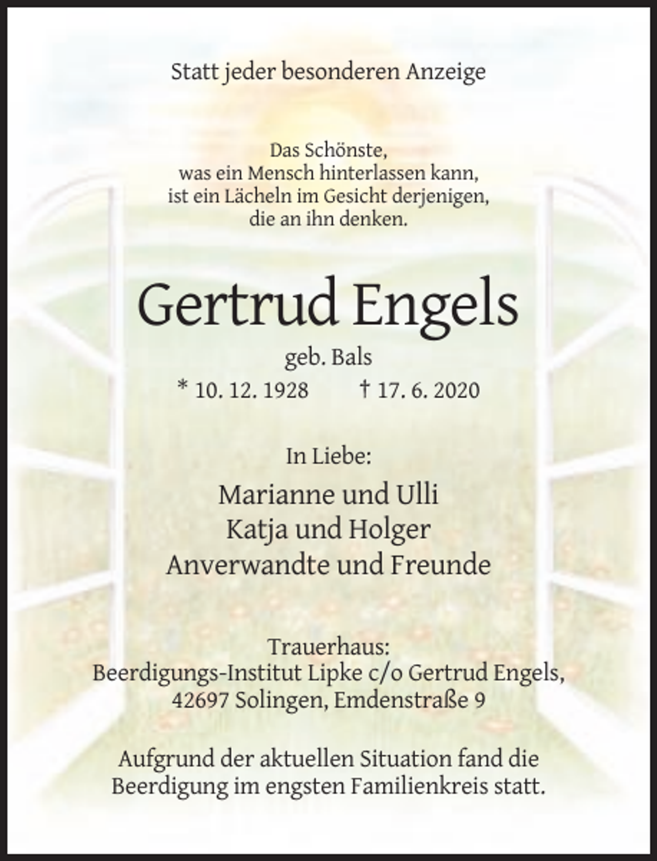 <p>Statt jeder besonderen Anzeige</p><p>Das Schönste,<br />was ein Mensch hinterlassen kann,<br />ist ein Lächeln im Gesicht derjenigen,<br />die an ihn denken.</p><p>Gertrud Engels<br />geb. Bals<br />* 10. 12. 1928<br />† 17. 6. 2020<br />In Liebe:</p><p>Marianne und Ulli<br />Katja und Holger<br />Anverwandte und Freunde<br />Trauerhaus:<br />Beerdigungs-Institut Lipke c/o Gertrud Engels,<br />42697 Solingen, Emdenstraße 9<br />Aufgrund der aktuellen Situation fand die<br />Beerdigung im engsten Familienkreis statt.</p>