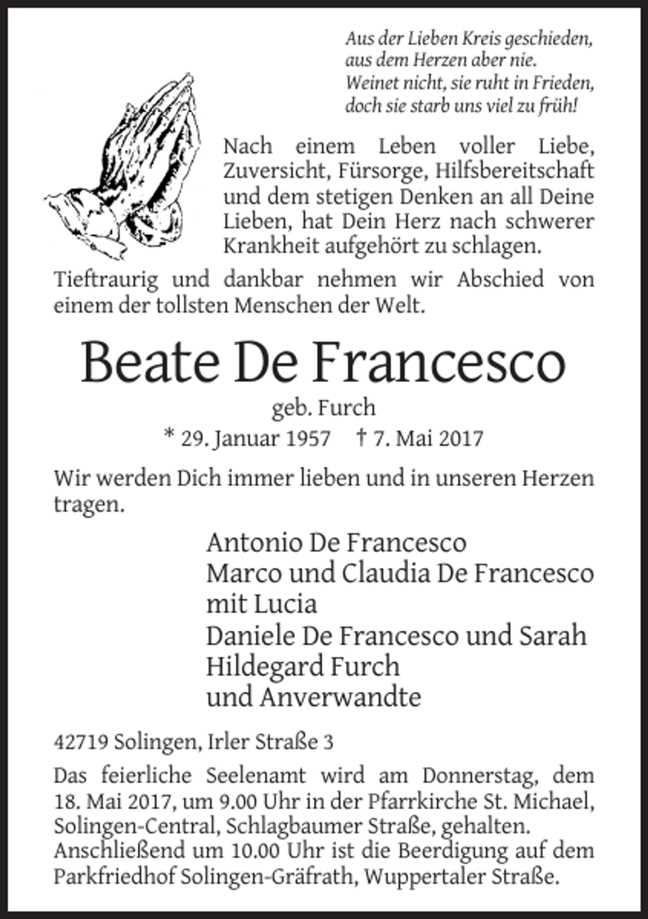 <p>Aus der Lieben Kreis geschieden,<br />aus dem Herzen aber nie.<br />Weinet nicht, sie ruht in Frieden,<br />doch sie starb uns viel zu früh!</p><p>Nach einem Leben voller Liebe,<br />Zuversicht, Fürsorge, Hilfsbereitschaft<br />und dem stetigen Denken an all Deine<br />Lieben, hat Dein Herz nach schwerer<br />Krankheit aufgehört zu schlagen.<br />Tieftraurig und dankbar nehmen wir Abschied von<br />einem der tollsten Menschen der Welt.</p><p>Beate De Francesco<br />geb. Furch<br />* 29. Januar 1957 † 7. Mai 2017<br />Wir werden Dich immer lieben und in unseren Herzen<br />tragen.</p><p>Antonio De Francesco<br />Marco und Claudia De Francesco<br />mit Lucia<br />Daniele De Francesco und Sarah<br />Hildegard Furch<br />und Anverwandte<br />42719 Solingen, Irler Straße 3<br />Das feierliche Seelenamt wird am Donnerstag, dem<br />18. Mai 2017, um 9.00 Uhr in der Pfarrkirche St. Michael,<br />Solingen-Central, Schlagbaumer Straße, gehalten.<br />Anschließend um 10.00 Uhr ist die Beerdigung auf dem<br />Parkfriedhof Solingen-Gräfrath, Wuppertaler Straße.</p>