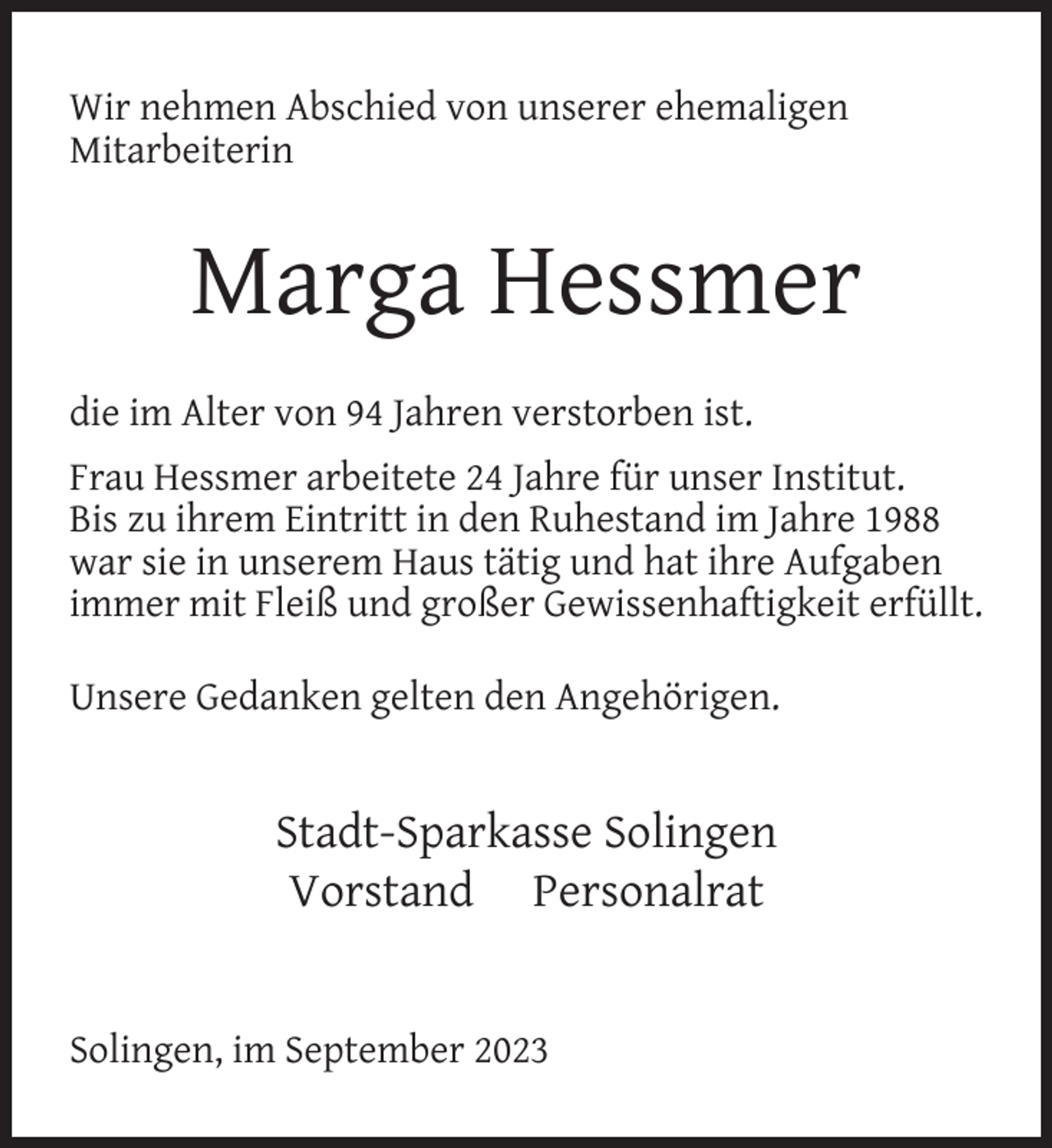 <p>Wir nehmen Abschied von unserer ehemaligen<br />Mitarbeiterin</p><p>Marga Hessmer<br />die im Alter von 94 Jahren verstorben ist.<br />Frau Hessmer arbeitete 24 Jahre für unser Institut.<br />Bis zu ihrem Eintritt in den Ruhestand im Jahre 1988<br />war sie in unserem Haus tätig und hat ihre Aufgaben<br />immer mit Fleiß und großer Gewissenhaftigkeit erfüllt.<br />Unsere Gedanken gelten den Angehörigen.</p><p>Stadt-Sparkasse Solingen<br />Vorstand Personalrat<br />Solingen, im September 2023</p>