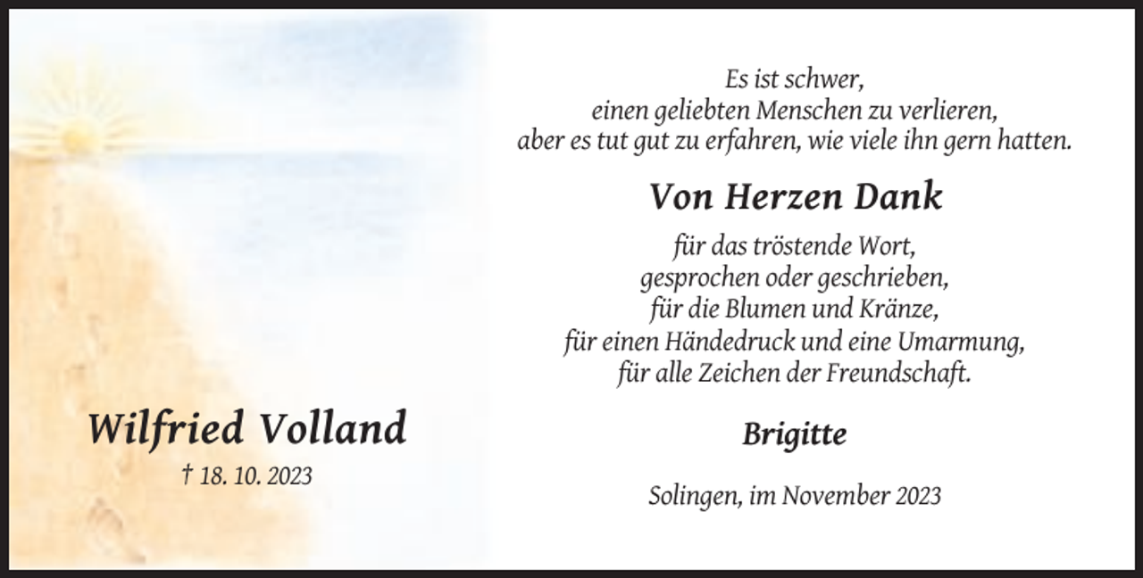 <p>Es ist schwer,<br />einen geliebten Menschen zu verlieren,<br />aber es tut gut zu erfahren, wie viele ihn gern hatten.</p><p>Von Herzen Dank<br />für das tröstende Wort,<br />gesprochen oder geschrieben,<br />für die Blumen und Kränze,<br />für einen Händedruck und eine Umarmung,<br />für alle Zeichen der Freundschaft.</p><p>Wilfried Volland</p><p>Brigitte</p><p>† 18. 10. 2023<br />Solingen, im November 2023</p>
