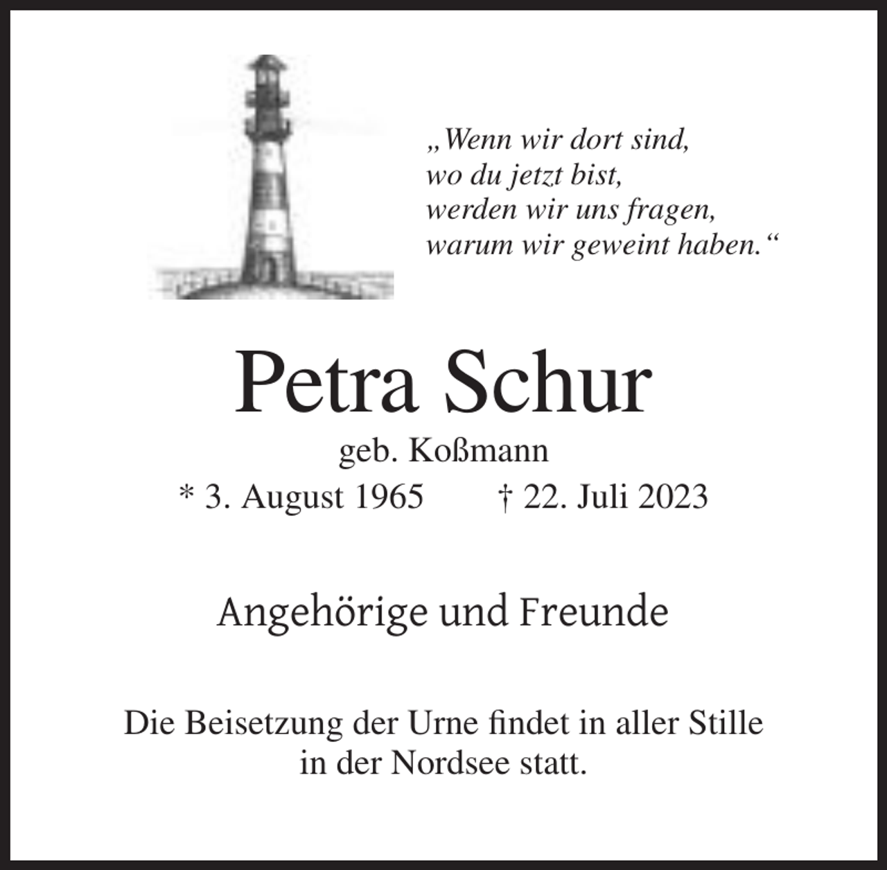 <p>„Wenn wir dort sind,<br />wo du jetzt bist,<br />werden wir uns fragen,<br />warum wir geweint haben.“</p><p>Petra Schur<br />geb. Koßmann<br />* 3. August 1965<br />† 22. Juli 2023</p><p>Angehörige und Freunde<br />Die Beisetzung der Urne findet in aller Stille<br />in der Nordsee statt.</p>