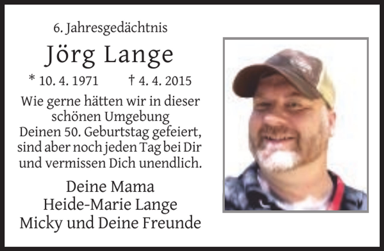 <p>6. Jahresgedächtnis</p><p>Jörg Lange<br />* 10. 4. 1971<br />† 4. 4. 2015<br />Wie gerne hätten wir in dieser<br />schönen Umgebung<br />Deinen 50. Geburtstag gefeiert,<br />sind aber noch jeden Tag bei Dir<br />und vermissen Dich unendlich.</p><p>Deine Mama<br />Heide-Marie Lange<br />Micky und Deine Freunde</p>