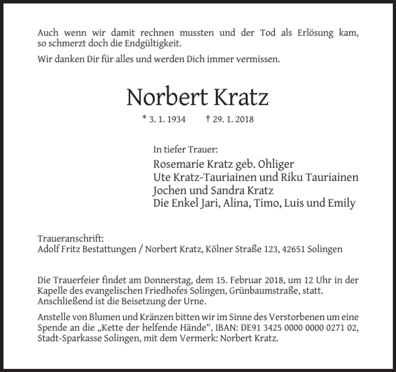 <p>Auch wenn wir damit rechnen mussten und der Tod als Erlösung kam,<br />so schmerzt doch die Endgültigkeit.<br />Wir danken Dir für alles und werden Dich immer vermissen.</p><p>Norbert Kratz<br />* 3. 1. 1934</p><p>† 29. 1. 2018</p><p>In tiefer Trauer:</p><p>Rosemarie Kratz geb. Ohliger<br />Ute Kratz-Tauriainen und Riku Tauriainen<br />Jochen und Sandra Kratz<br />Die Enkel Jari, Alina, Timo, Luis und Emily</p><p>Traueranschrift:<br />Adolf Fritz Bestattungen / Norbert Kratz, Kölner Straße 123, 42651 Solingen</p><p>Die Trauerfeier findet am Donnerstag, dem 15. Februar 2018, um 12 Uhr in der<br />Kapelle des evangelischen Friedhofes Solingen, Grünbaumstraße, statt.<br />Anschließend ist die Beisetzung der Urne.<br />Anstelle von Blumen und Kränzen bitten wir im Sinne des Verstorbenen um eine<br />Spende an die „Kette der helfende Hände“, IBAN: DE91 3425 0271 02,<br />Stadt-Sparkasse Solingen, mit dem Vermerk: Norbert Kratz.</p>