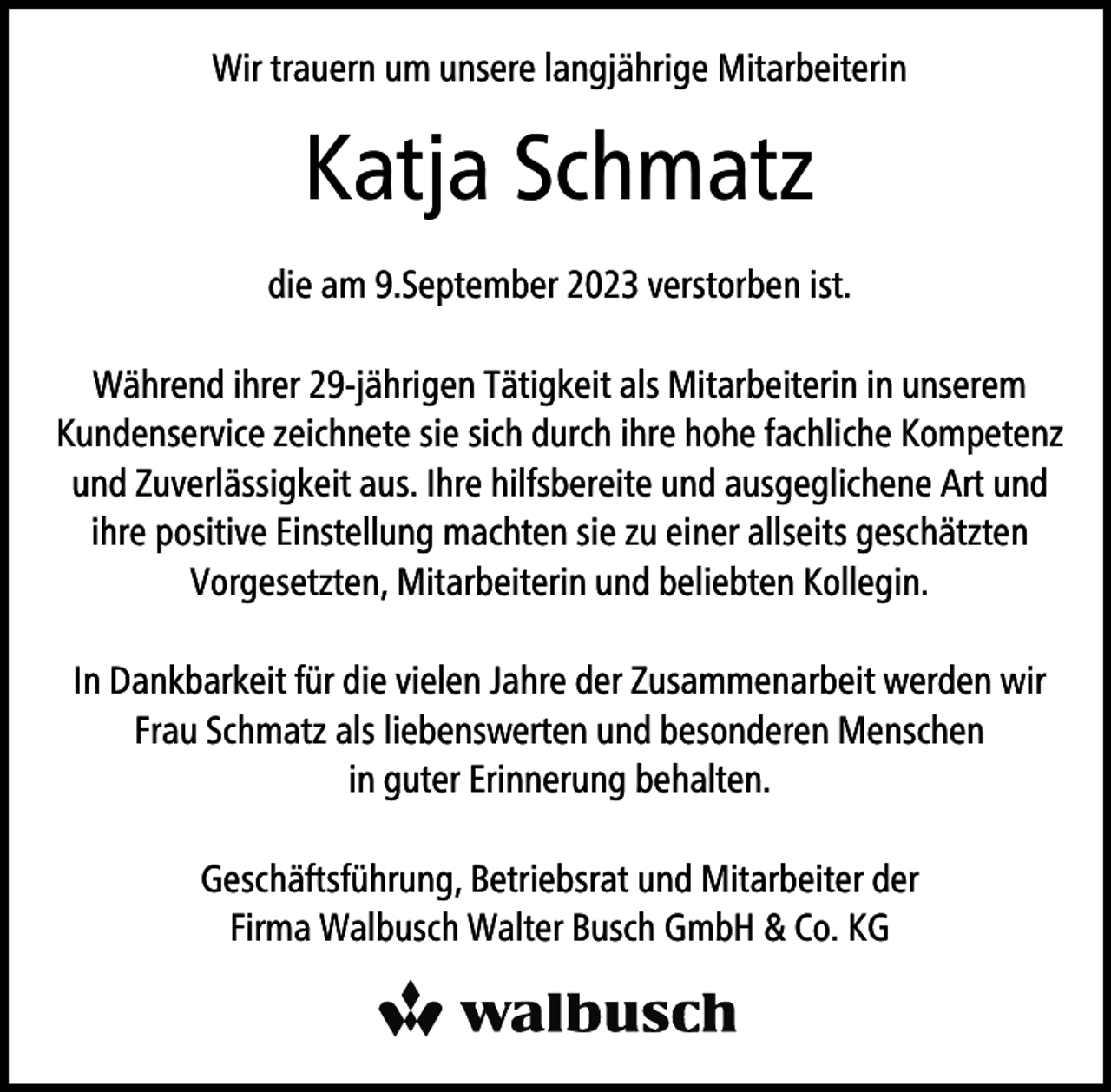 <p>Wir trauern um unsere langjährige Mitarbeiterin</p><p>Katja Schmatz<br />die am 9.September 2023 verstorben ist.<br />Während ihrer 29-jährigen Tätigkeit als Mitarbeiterin in unserem<br />Kundenservice zeichnete sie sich durch ihre hohe fachliche Kompetenz<br />und Zuverlässigkeit aus. Ihre hilfsbereite und ausgeglichene Art und<br />ihre positive Einstellung machten sie zu einer allseits geschätzten<br />Vorgesetzten, Mitarbeiterin und beliebten Kollegin.<br />In Dankbarkeit für die vielen Jahre der Zusammenarbeit werden wir<br />Frau Schmatz als liebenswerten und besonderen Menschen<br />in guter Erinnerung behalten.<br />Geschäftsführung, Betriebsrat und Mitarbeiter der<br />Firma Walbusch Walter Busch GmbH &amp; Co. KG</p>