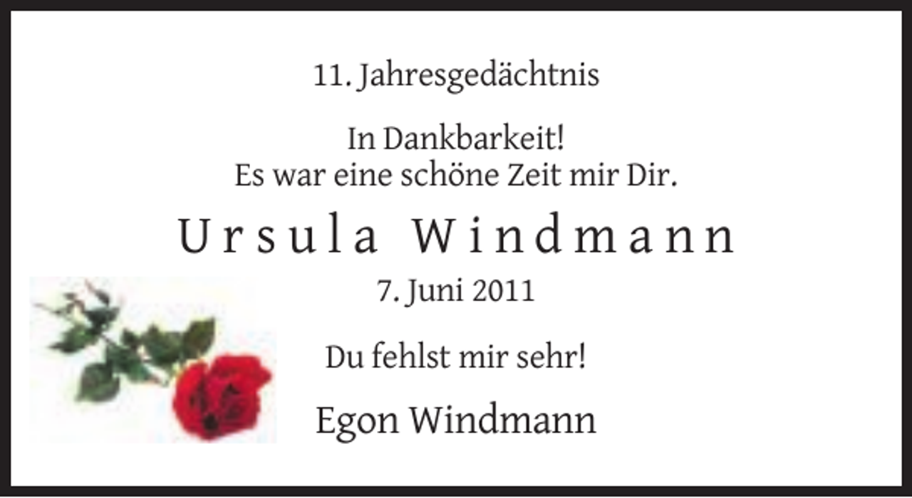 <p>11. Jahresgedächtnis<br />In Dankbarkeit!<br />Es war eine schöne Zeit mir Dir.</p><p>Ursula Windmann<br />7. Juni 2011<br />Du fehlst mir sehr!</p><p>Egon Windmann</p>