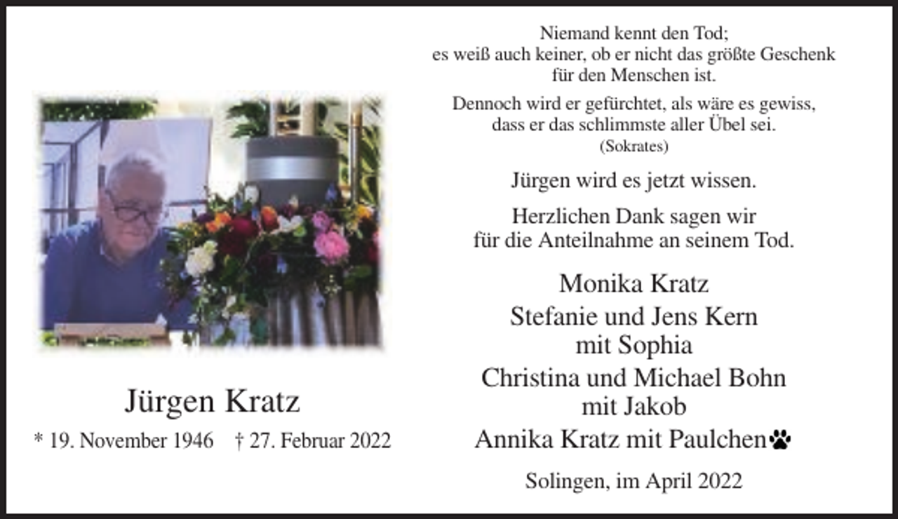 <p>Niemand kennt den Tod;<br />es weiß auch keiner, ob er nicht das größte Geschenk<br />für den Menschen ist.<br />Dennoch wird er gefürchtet, als wäre es gewiss,<br />dass er das schlimmste aller Übel sei.<br />(Sokrates)</p><p>Jürgen wird es jetzt wissen.<br />Herzlichen Dank sagen wir<br />für die Anteilnahme an seinem Tod.</p><p>Jürgen Kratz<br />* 19. November 1946 † 27. Februar 2022</p><p>Monika Kratz<br />Stefanie und Jens Kern<br />mit Sophia<br />Christina und Michael Bohn<br />mit Jakob<br />Annika Kratz mit Paulchen<br />Solingen, im April 2022</p>