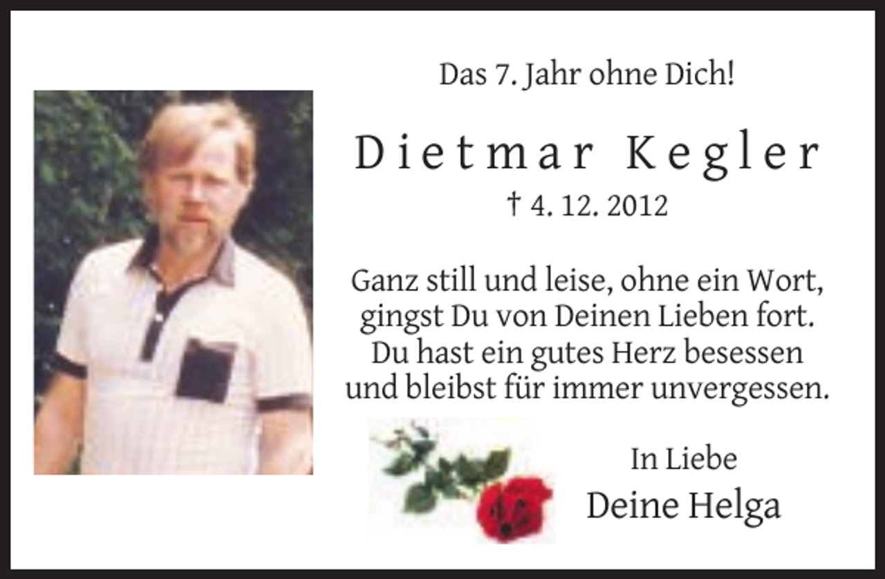 <p>Das 7. Jahr ohne Dich!</p><p>Dietmar Kegler<br />† 4. 12. 2012<br />Ganz still und leise, ohne ein Wort,<br />gingst Du von Deinen Lieben fort.<br />Du hast ein gutes Herz besessen<br />und bleibst für immer unvergessen.<br />In Liebe</p><p>Deine Helga</p>