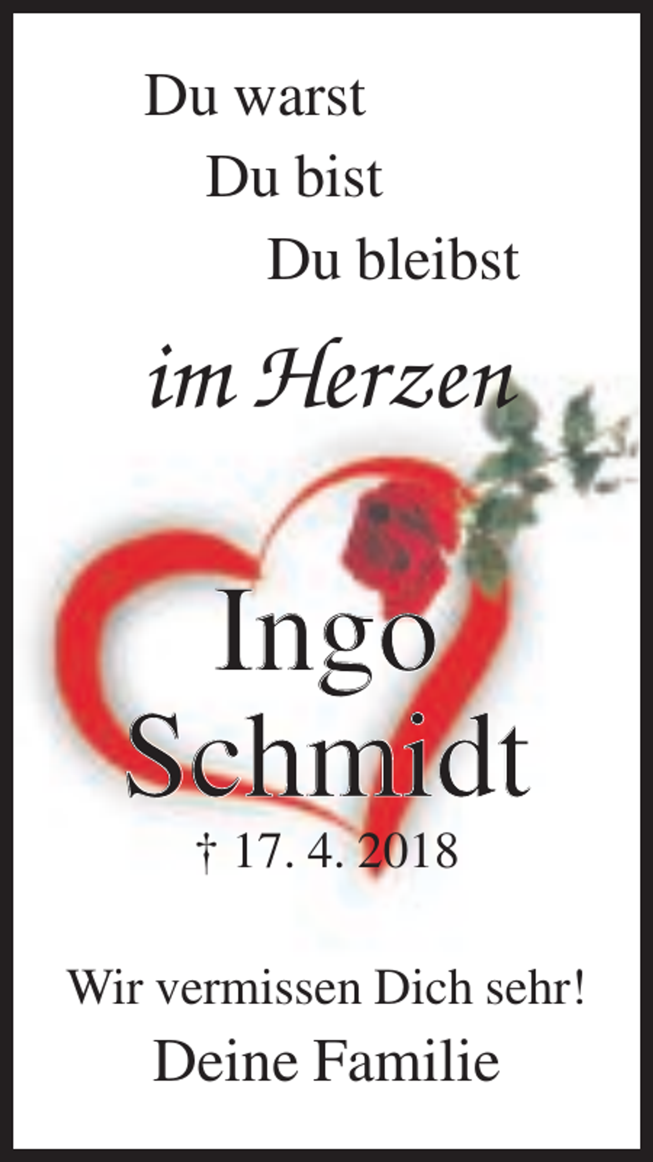 <p>Du warst<br />Du bist<br />Du bleibst</p><p>im Herzen</p><p>Ingo<br />Schmidt<br />† 17. 4. 2018<br />Wir vermissen Dich sehr!</p><p>Deine Familie</p>