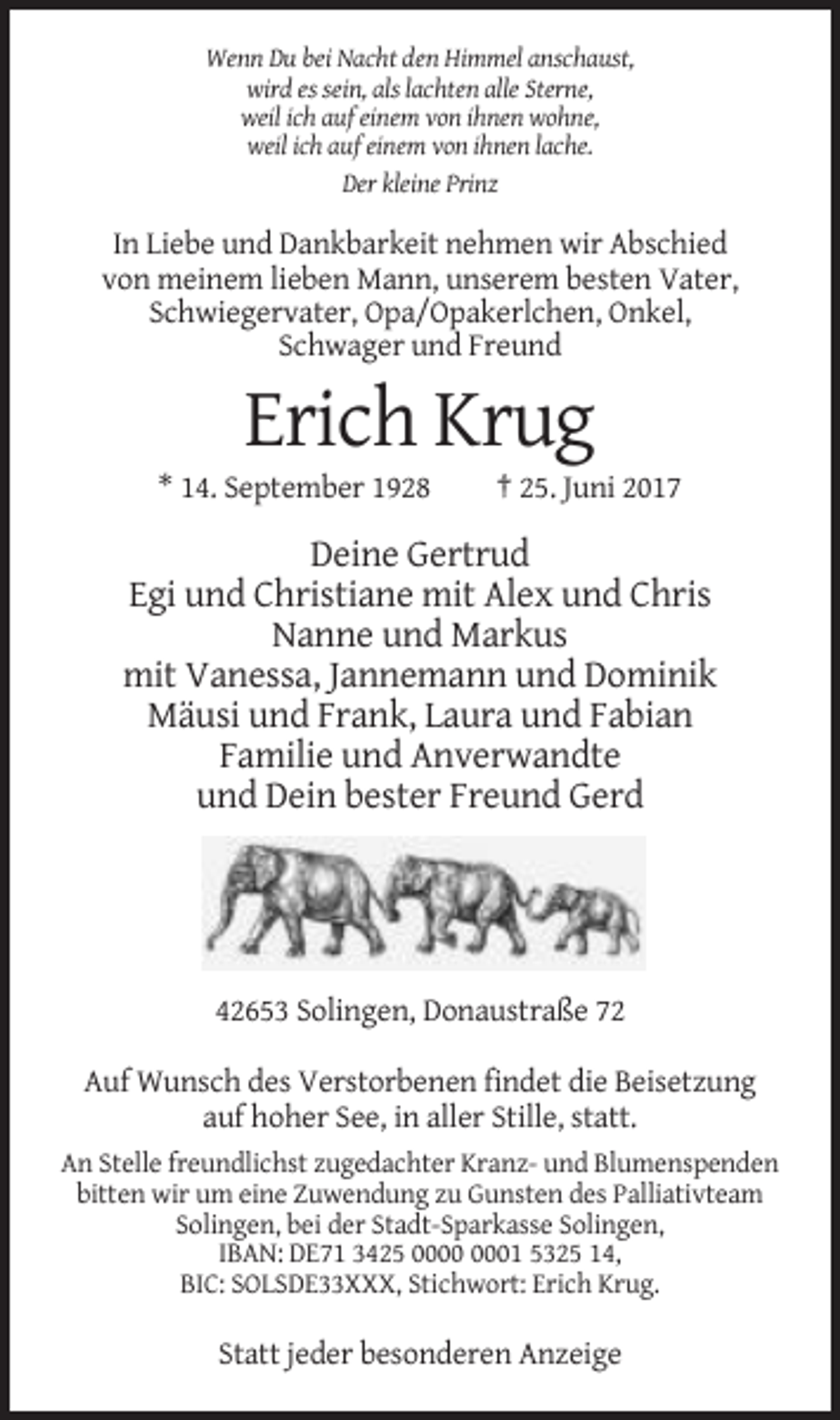 <p>Wenn Du bei Nacht den Himmel anschaust,<br />wird es sein, als lachten alle Sterne,<br />weil ich auf einem von ihnen wohne,<br />weil ich auf einem von ihnen lache.<br />Der kleine Prinz</p><p>In Liebe und Dankbarkeit nehmen wir Abschied<br />von meinem lieben Mann, unserem besten Vater,<br />Schwiegervater, Opa/Opakerlchen, Onkel,<br />Schwager und Freund</p><p>Erich Krug<br />* 14. September 1928</p><p>† 25. Juni 2017</p><p>Deine Gertrud<br />Egi und Christiane mit Alex und Chris<br />Nanne und Markus<br />mit Vanessa, Jannemann und Dominik<br />Mäusi und Frank, Laura und Fabian<br />Familie und Anverwandte<br />und Dein bester Freund Gerd</p><p>42653 Solingen, Donaustraße 72<br />Auf Wunsch des Verstorbenen findet die Beisetzung<br />auf hoher See, in aller Stille, statt.<br />An Stelle freundlichst zugedachter Kranz- und Blumenspenden<br />bitten wir um eine Zuwendung zu Gunsten des Palliativteam<br />Solingen, bei der Stadt-Sparkasse Solingen,<br />IBAN: DE71 3425 01 5325 14,<br />BIC: SOLSDE33XXX, Stichwort: Erich Krug.</p><p>Statt jeder besonderen Anzeige</p>