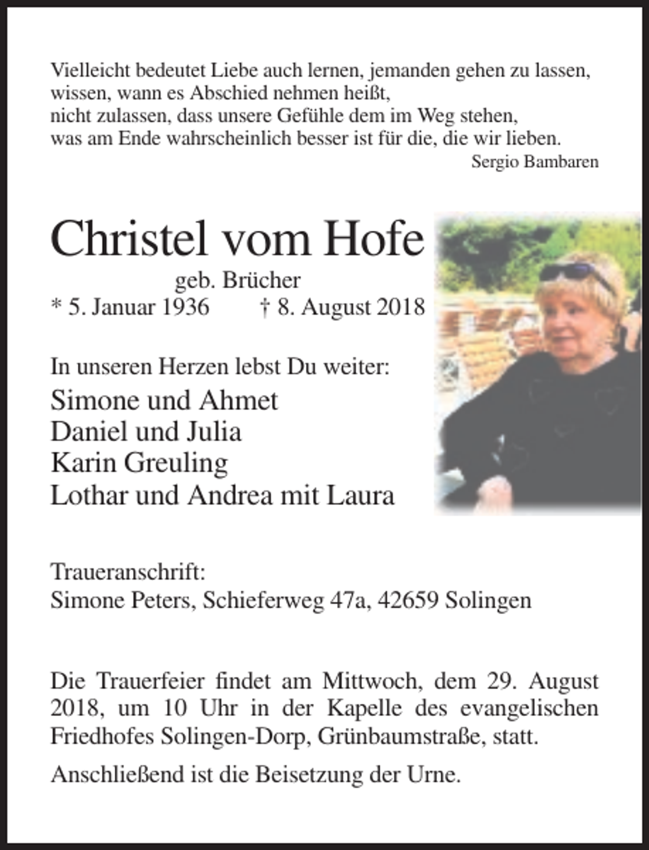 <p>Vielleicht bedeutet Liebe auch lernen, jemanden gehen zu lassen,<br />wissen, wann es Abschied nehmen heißt,<br />nicht zulassen, dass unsere Gefühle dem im Weg stehen,<br />was am Ende wahrscheinlich besser ist für die, die wir lieben.<br />Sergio Bambaren</p><p>Christel vom Hofe<br />geb. Brücher<br />* 5. Januar 1936<br />† 8. August 2018<br />In unseren Herzen lebst Du weiter:</p><p>Simone und Ahmet<br />Daniel und Julia<br />Karin Greuling<br />Lothar und Andrea mit Laura<br />Traueranschrift:<br />Simone Peters, Schieferweg 47a, 42659 Solingen<br />Die Trauerfeier findet am Mittwoch, dem 29. August<br />2018, um 10 Uhr in der Kapelle des evangelischen<br />Friedhofes Solingen-Dorp, Grünbaumstraße, statt.<br />Anschließend ist die Beisetzung der Urne.</p>