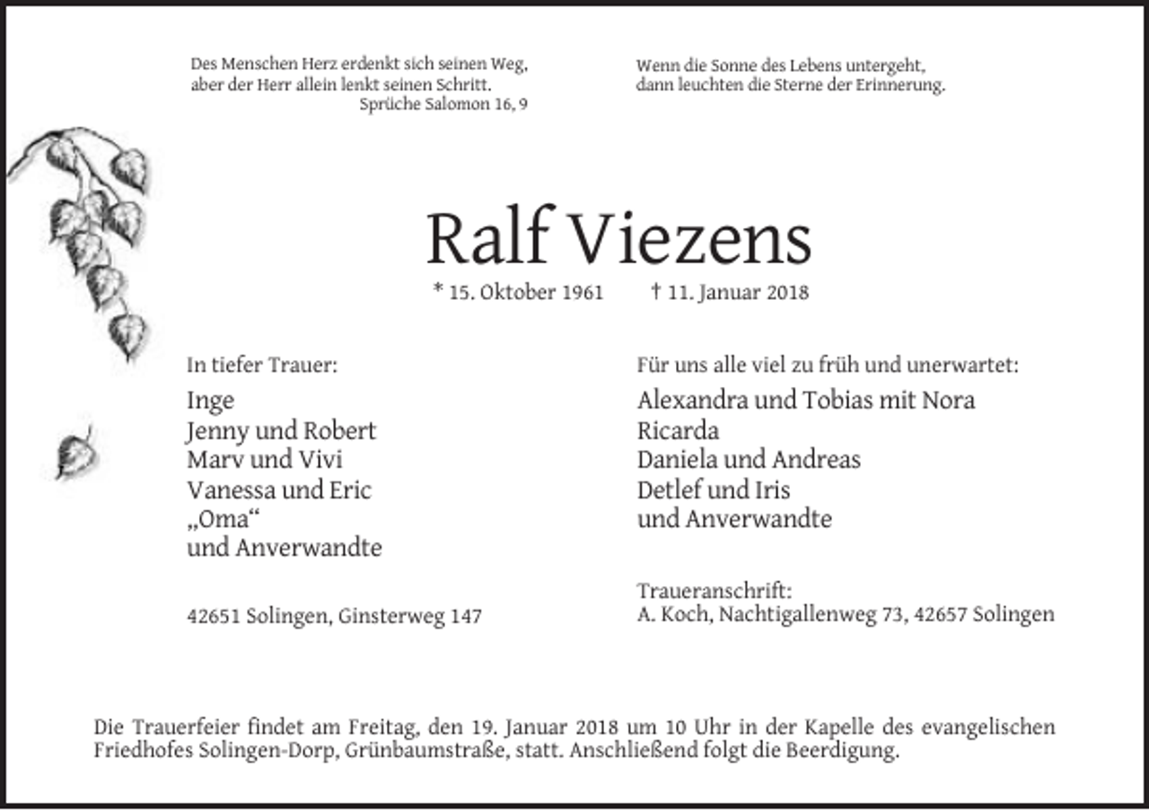 <p>Des Menschen Herz erdenkt sich seinen Weg,<br />aber der Herr allein lenkt seinen Schritt.<br />Sprüche Salomon 16, 9</p><p>Wenn die Sonne des Lebens untergeht,<br />dann leuchten die Sterne der Erinnerung.</p><p>Ralf Viezens<br />* 15. Oktober 1961</p><p>† 11. Januar 2018</p><p>In tiefer Trauer:</p><p>Für uns alle viel zu früh und unerwartet:</p><p>Inge<br />Jenny und Robert<br />Marv und Vivi<br />Vanessa und Eric<br />„Oma“<br />und Anverwandte</p><p>Alexandra und Tobias mit Nora<br />Ricarda<br />Daniela und Andreas<br />Detlef und Iris<br />und Anverwandte</p><p>42651 Solingen, Ginsterweg 147</p><p>Traueranschrift:<br />A. Koch, Nachtigallenweg 73, 42657 Solingen</p><p>Die Trauerfeier findet am Freitag, den 19. Januar 2018 um 10 Uhr in der Kapelle des evangelischen<br />Friedhofes Solingen-Dorp, Grünbaumstraße, statt. Anschließend folgt die Beerdigung.</p>