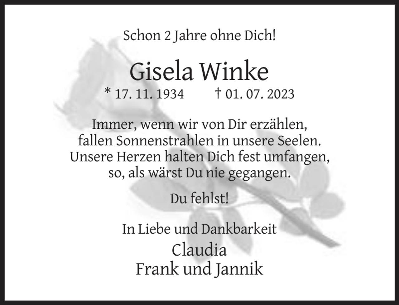 <p>Schon 2 Jahre ohne Dich!</p><p>Gisela Winke<br />* 17. 11. 1934</p><p>† 01. 07. 2023</p><p>Immer, wenn wir von Dir erzählen,<br />fallen Sonnenstrahlen in unsere Seelen.<br />Unsere Herzen halten Dich fest umfangen,<br />so, als wärst Du nie gegangen.<br />Du fehlst!<br />In Liebe und Dankbarkeit</p><p>Claudia<br />Frank und Jannik</p>