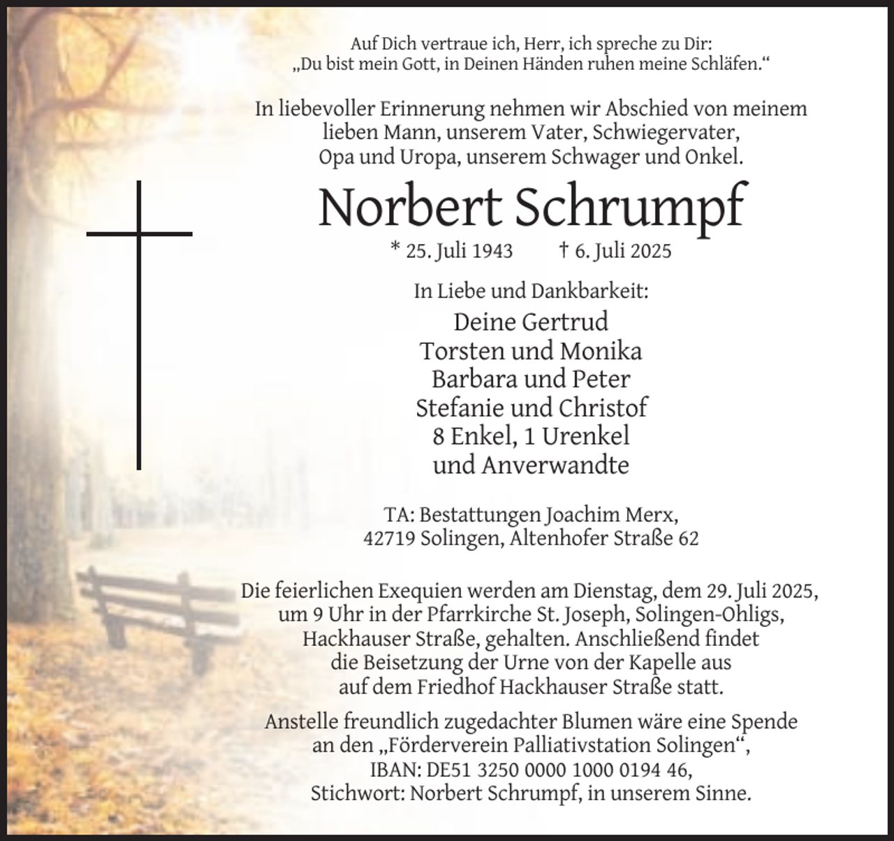 <p>Auf Dich vertraue ich, Herr, ich spreche zu Dir:<br />„Du bist mein Gott, in Deinen Händen ruhen meine Schläfen.“</p><p>In liebevoller Erinnerung nehmen wir Abschied von meinem<br />lieben Mann, unserem Vater, Schwiegervater,<br />Opa und Uropa, unserem Schwager und Onkel.</p><p>Norbert Schrumpf<br />* 25. Juli 1943</p><p>† 6. Juli 2025</p><p>In Liebe und Dankbarkeit:</p><p>Deine Gertrud<br />Torsten und Monika<br />Barbara und Peter<br />Stefanie und Christof<br />8 Enkel, 1 Urenkel<br />und Anverwandte<br />TA: Bestattungen Joachim Merx,<br />42719 Solingen, Altenhofer Straße 62<br />Die feierlichen Exequien werden am Dienstag, dem 29. Juli 2025,<br />um 9 Uhr in der Pfarrkirche St. Joseph, Solingen-Ohligs,<br />Hackhauser Straße, gehalten. Anschließend findet<br />die Beisetzung der Urne von der Kapelle aus<br />auf dem Friedhof Hackhauser Straße statt.<br />Anstelle freundlich zugedachter Blumen wäre eine Spende<br />an den „Förderverein Palliativstation Solingen“,<br />IBAN: DE51 325000 100196,<br />Stichwort: Norbert Schrumpf, in unserem Sinne.</p>