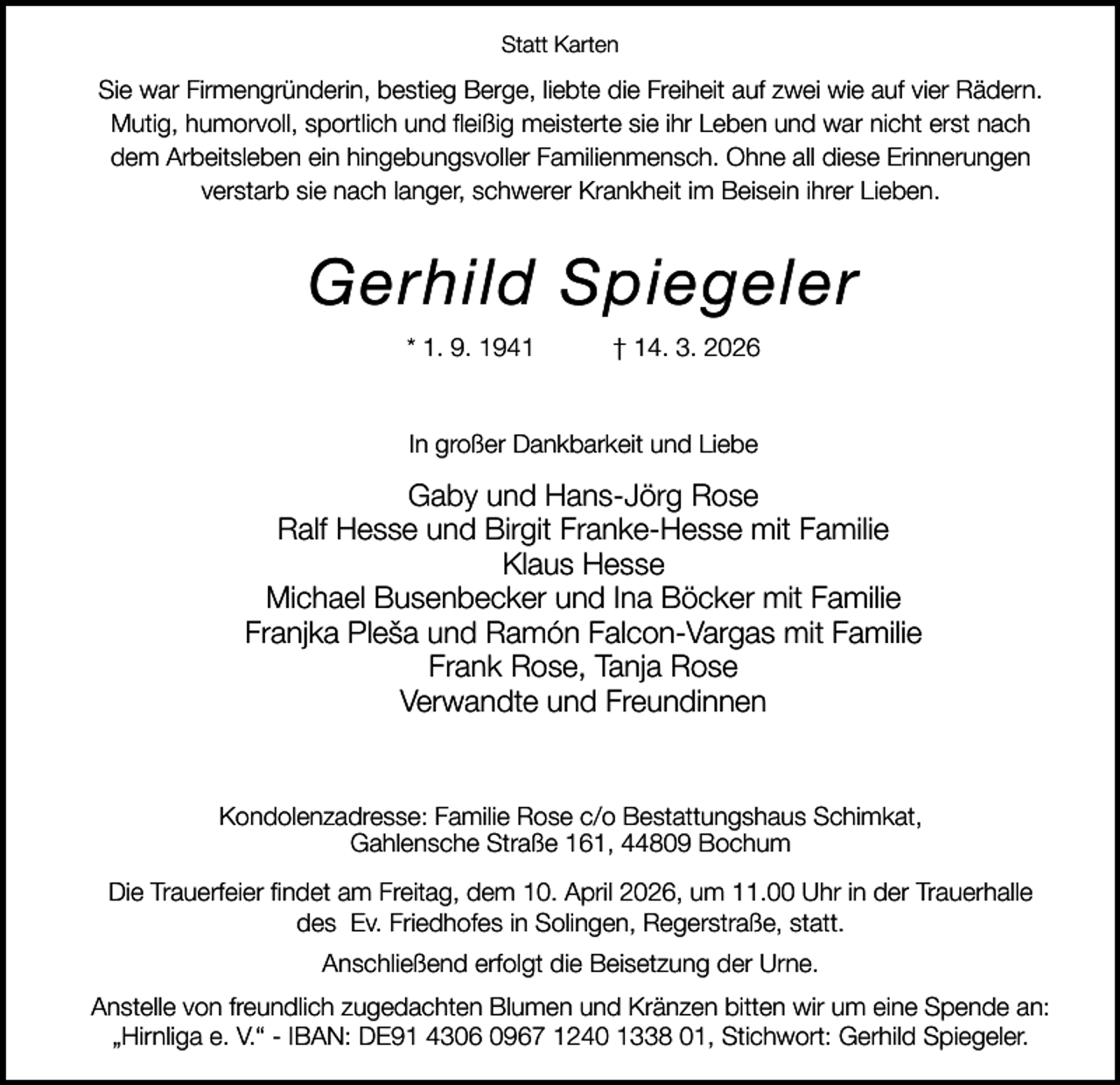 <p>Statt Karten</p><p>Sie war Firmengründerin, bestieg Berge, liebte die Freiheit auf zwei wie auf vier Rädern.<br />Mutig, humorvoll, sportlich und ﬂeißig meisterte sie ihr Leben und war nicht erst nach<br />dem Arbeitsleben ein hingebungsvoller Familienmensch. Ohne all diese Erinnerungen<br />verstarb sie nach langer, schwerer Krankheit im Beisein ihrer Lieben.</p><p>Gerhild Spiegeler<br />* 1. 9. 1941</p><p>† 14. 3. 2026</p><p>In großer Dankbarkeit und Liebe</p><p>Gaby und Hans-Jörg Rose<br />Ralf Hesse und Birgit Franke-Hesse mit Familie<br />Klaus Hesse<br />Michael Busenbecker und Ina Böcker mit Familie<br />Franjka Pleša und Ramón Falcon-Vargas mit Familie<br />Frank Rose, Tanja Rose<br />Verwandte und Freundinnen</p><p>Kondolenzadresse: Familie Rose c/o Bestattungshaus Schimkat,<br />Gahlensche Straße 161, 44809 Bochum<br />Die Trauerfeier ﬁndet am Freitag, dem 10. April 2026, um 11.00 Uhr in der Trauerhalle<br />des Ev. Friedhofes in Solingen, Regerstraße, statt.<br />Anschließend erfolgt die Beisetzung der Urne.<br />Anstelle von freundlich zugedachten Blumen und Kränzen bitten wir um eine Spende an:<br />„Hirnliga e. V.“ - IBAN: DE91 4306 0967 1240 1338 01, Stichwort: Gerhild Spiegeler.</p>