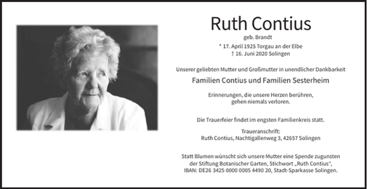 <p>Ruth Contius<br />geb. Brandt<br />* 17. April 1925 Torgau an der Elbe<br />† 16. Juni 2020 Solingen<br />Unserer geliebten Mutter und Großmutter in unendlicher Dankbarkeit</p><p>Familien Contius und Familien Sesterheim<br />Erinnerungen, die unsere Herzen berühren,<br />gehen niemals verloren.<br />Die Trauerfeier findet im engsten Familienkreis statt.<br />Traueranschrift:<br />Ruth Contius, Nachtigallenweg 3, 42657 Solingen<br />Statt Blumen wünscht sich unsere Mutter eine Spende zugunsten<br />der Stiftung Botanischer Garten, Stichwort „Ruth Contius“,<br />IBAN: DE26 3425 05 4490 20, Stadt-Sparkasse Solingen.</p>