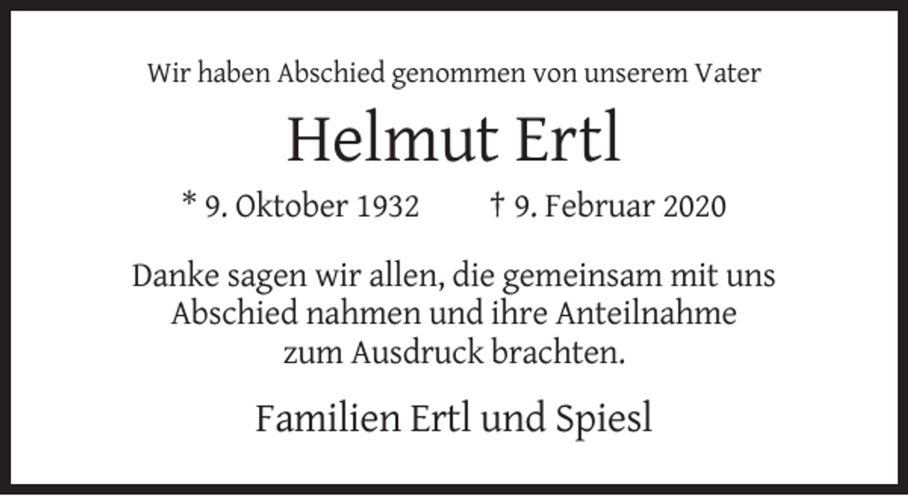 <p>Wir haben Abschied genommen von unserem Vater</p><p>Helmut Ertl<br />* 9. Oktober 1932</p><p>† 9. Februar 2020</p><p>Danke sagen wir allen, die gemeinsam mit uns<br />Abschied nahmen und ihre Anteilnahme<br />zum Ausdruck brachten.</p><p>Familien Ertl und Spiesl</p>