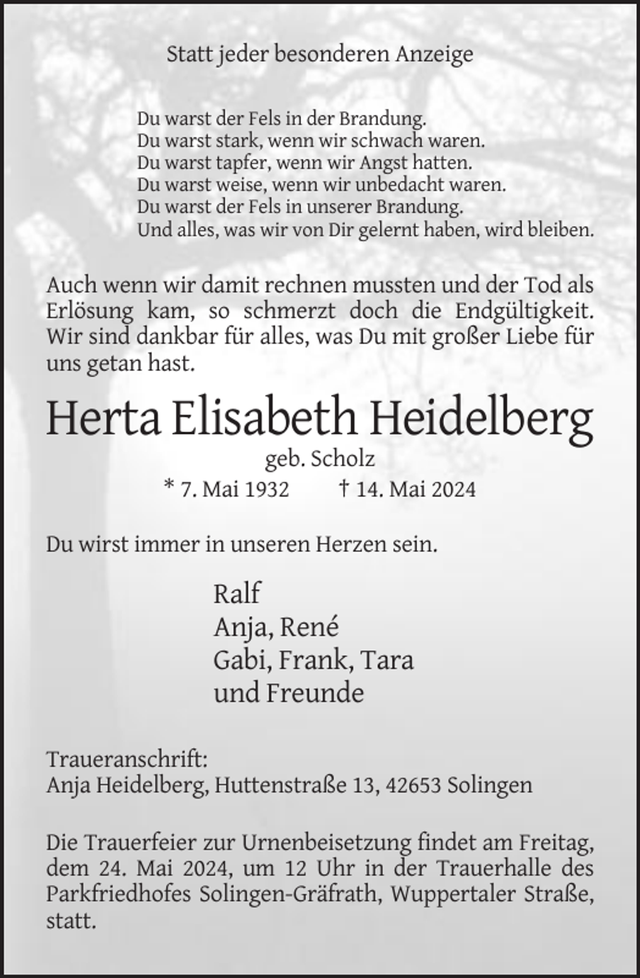 <p>Statt jeder besonderen Anzeige<br />Du warst der Fels in der Brandung.<br />Du warst stark, wenn wir schwach waren.<br />Du warst tapfer, wenn wir Angst hatten.<br />Du warst weise, wenn wir unbedacht waren.<br />Du warst der Fels in unserer Brandung.<br />Und alles, was wir von Dir gelernt haben, wird bleiben.</p><p>Auch wenn wir damit rechnen mussten und der Tod als<br />Erlösung kam, so schmerzt doch die Endgültigkeit.<br />Wir sind dankbar für alles, was Du mit großer Liebe für<br />uns getan hast.</p><p>Herta Elisabeth Heidelberg<br />geb. Scholz<br />* 7. Mai 1932<br />† 14. Mai 2024<br />Du wirst immer in unseren Herzen sein.</p><p>Ralf<br />Anja, René<br />Gabi, Frank, Tara<br />und Freunde<br />Traueranschrift:<br />Anja Heidelberg, Huttenstraße 13, 42653 Solingen<br />Die Trauerfeier zur Urnenbeisetzung findet am Freitag,<br />dem 24. Mai 2024, um 12 Uhr in der Trauerhalle des<br />Parkfriedhofes Solingen-Gräfrath, Wuppertaler Straße,<br />statt.</p>