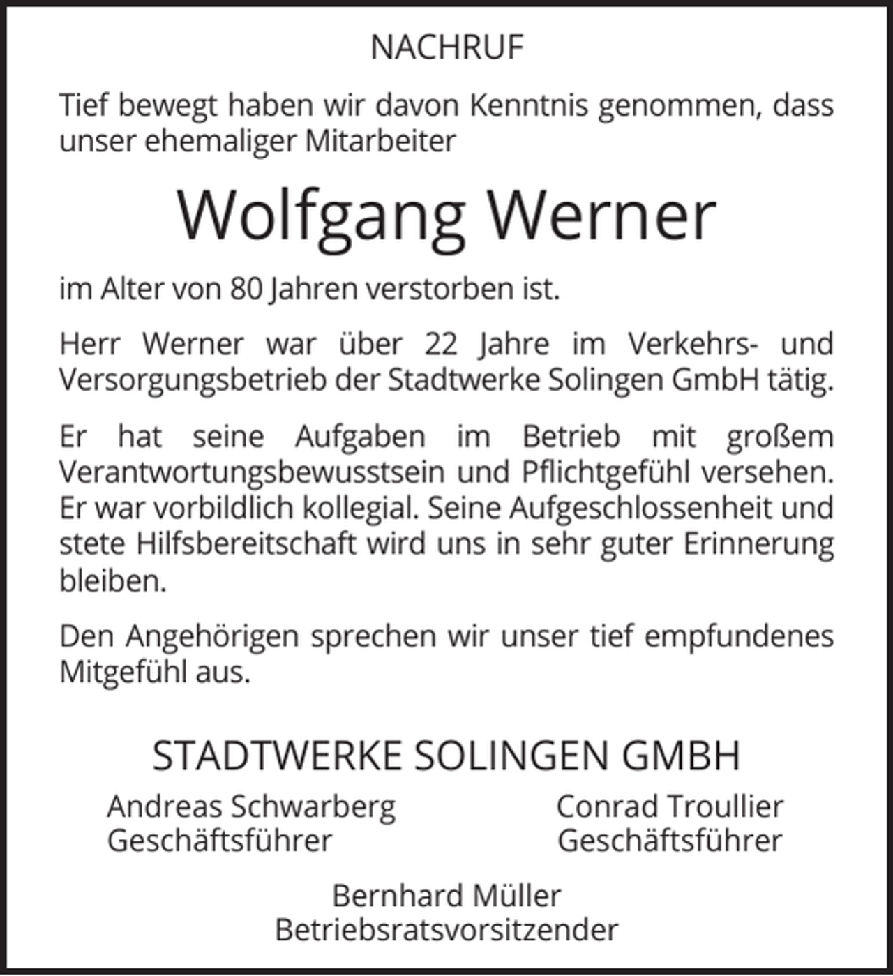 <p>NACHRUF<br />Tief bewegt haben wir davon Kenntnis genommen, dass<br />unser ehemaliger Mitarbeiter</p><p>Wolfgang Werner<br />im Alter von 80 Jahren verstorben ist.<br />Herr Werner war über 22 Jahre im Verkehrs- und<br />Versorgungsbetrieb der Stadtwerke Solingen GmbH tätig.<br />Er hat seine Aufgaben im Betrieb mit großem<br />Verantwortungsbewusstsein und Pﬂichtgefühl versehen.<br />Er war vorbildlich kollegial. Seine Aufgeschlossenheit und<br />stete Hilfsbereitschaft wird uns in sehr guter Erinnerung<br />bleiben.<br />Den Angehörigen sprechen wir unser tief empfundenes<br />Mitgefühl aus.</p><p>STADTWERKE SOLINGEN GMBH<br />Andreas Schwarberg<br />Geschäftsführer</p><p>Conrad Troullier<br />Geschäftsführer</p><p>Bernhard Müller<br />Betriebsratsvorsitzender</p>