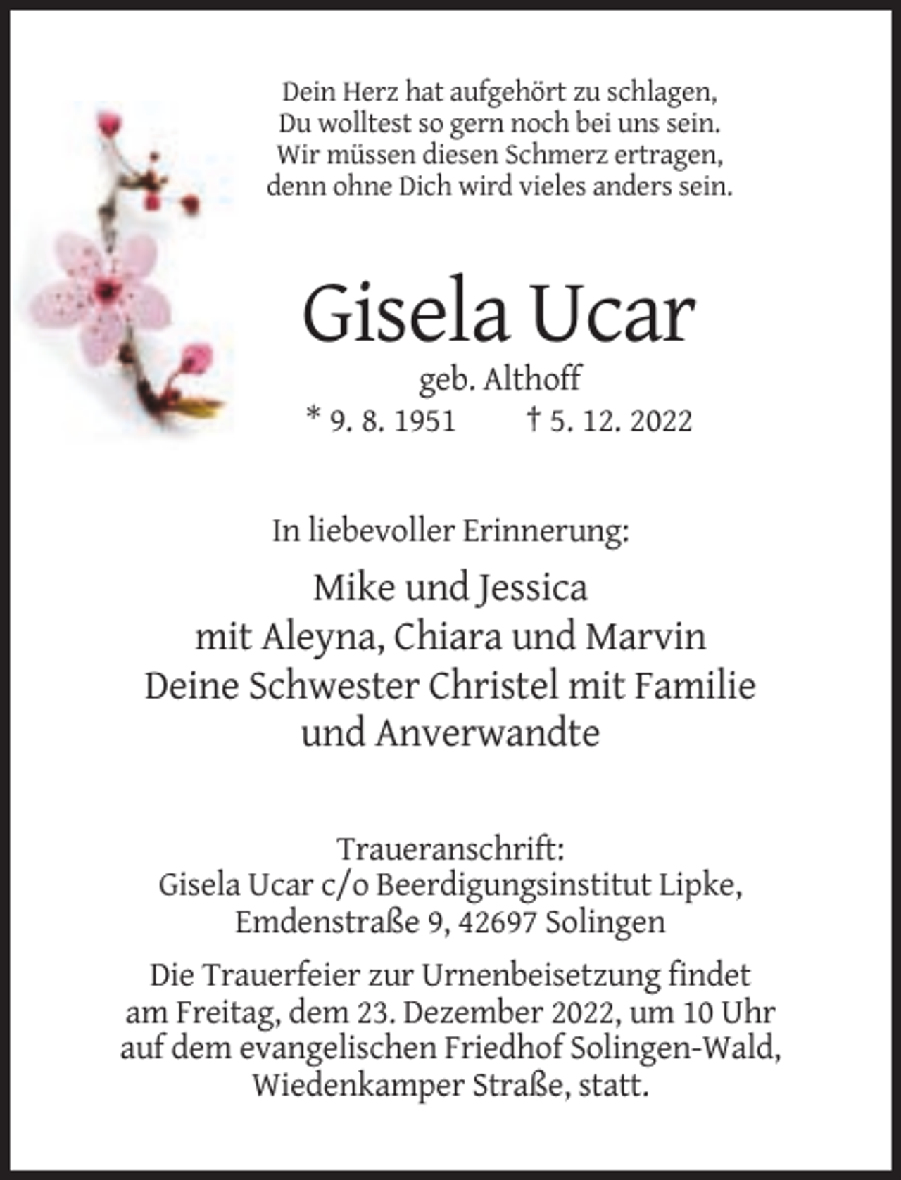 <p>Dein Herz hat aufgehört zu schlagen,<br />Du wolltest so gern noch bei uns sein.<br />Wir müssen diesen Schmerz ertragen,<br />denn ohne Dich wird vieles anders sein.</p><p>Gisela Ucar<br />geb. Althoff<br />* 9. 8. 1951<br />† 5. 12. 2022</p><p>In liebevoller Erinnerung:</p><p>Mike und Jessica<br />mit Aleyna, Chiara und Marvin<br />Deine Schwester Christel mit Familie<br />und Anverwandte<br />Traueranschrift:<br />Gisela Ucar c/o Beerdigungsinstitut Lipke,<br />Emdenstraße 9, 42697 Solingen<br />Die Trauerfeier zur Urnenbeisetzung findet<br />am Freitag, dem 23. Dezember 2022, um 10 Uhr<br />auf dem evangelischen Friedhof Solingen-Wald,<br />Wiedenkamper Straße, statt.</p>