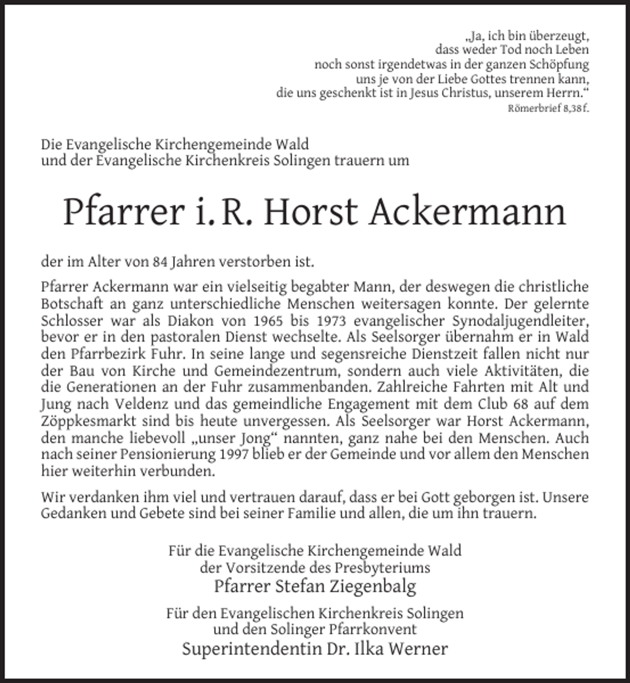 <p>„Ja, ich bin überzeugt,<br />dass weder Tod noch Leben<br />noch sonst irgendetwas in der ganzen Schöpfung<br />uns je von der Liebe Gottes trennen kann,<br />die uns geschenkt ist in Jesus Christus, unserem Herrn.“<br />Römerbrief 8,38 f.</p><p>Die Evangelische Kirchengemeinde Wald<br />und der Evangelische Kirchenkreis Solingen trauern um</p><p>Pfarrer i. R. Horst Ackermann<br />der im Alter von 84 Jahren verstorben ist.<br />Pfarrer Ackermann war ein vielseitig begabter Mann, der deswegen die christliche<br />Botschaft an ganz unterschiedliche Menschen weitersagen konnte. Der gelernte<br />Schlosser war als Diakon von 1965 bis 1973 evangelischer Synodaljugendleiter,<br />bevor er in den pastoralen Dienst wechselte. Als Seelsorger übernahm er in Wald<br />den Pfarrbezirk Fuhr. In seine lange und segensreiche Dienstzeit fallen nicht nur<br />der Bau von Kirche und Gemeindezentrum, sondern auch viele Aktivitäten, die<br />die Generationen an der Fuhr zusammenbanden. Zahlreiche Fahrten mit Alt und<br />Jung nach Veldenz und das gemeindliche Engagement mit dem Club 68 auf dem<br />Zöppkesmarkt sind bis heute unvergessen. Als Seelsorger war Horst Ackermann,<br />den manche liebevoll „unser Jong“ nannten, ganz nahe bei den Menschen. Auch<br />nach seiner Pensionierung 1997 blieb er der Gemeinde und vor allem den Menschen<br />hier weiterhin verbunden.<br />Wir verdanken ihm viel und vertrauen darauf, dass er bei Gott geborgen ist. Unsere<br />Gedanken und Gebete sind bei seiner Familie und allen, die um ihn trauern.<br />Für die Evangelische Kirchengemeinde Wald<br />der Vorsitzende des Presbyteriums</p><p>Pfarrer Stefan Ziegenbalg</p><p>Für den Evangelischen Kirchenkreis Solingen<br />und den Solinger Pfarrkonvent</p><p>Superintendentin Dr. Ilka Werner</p>