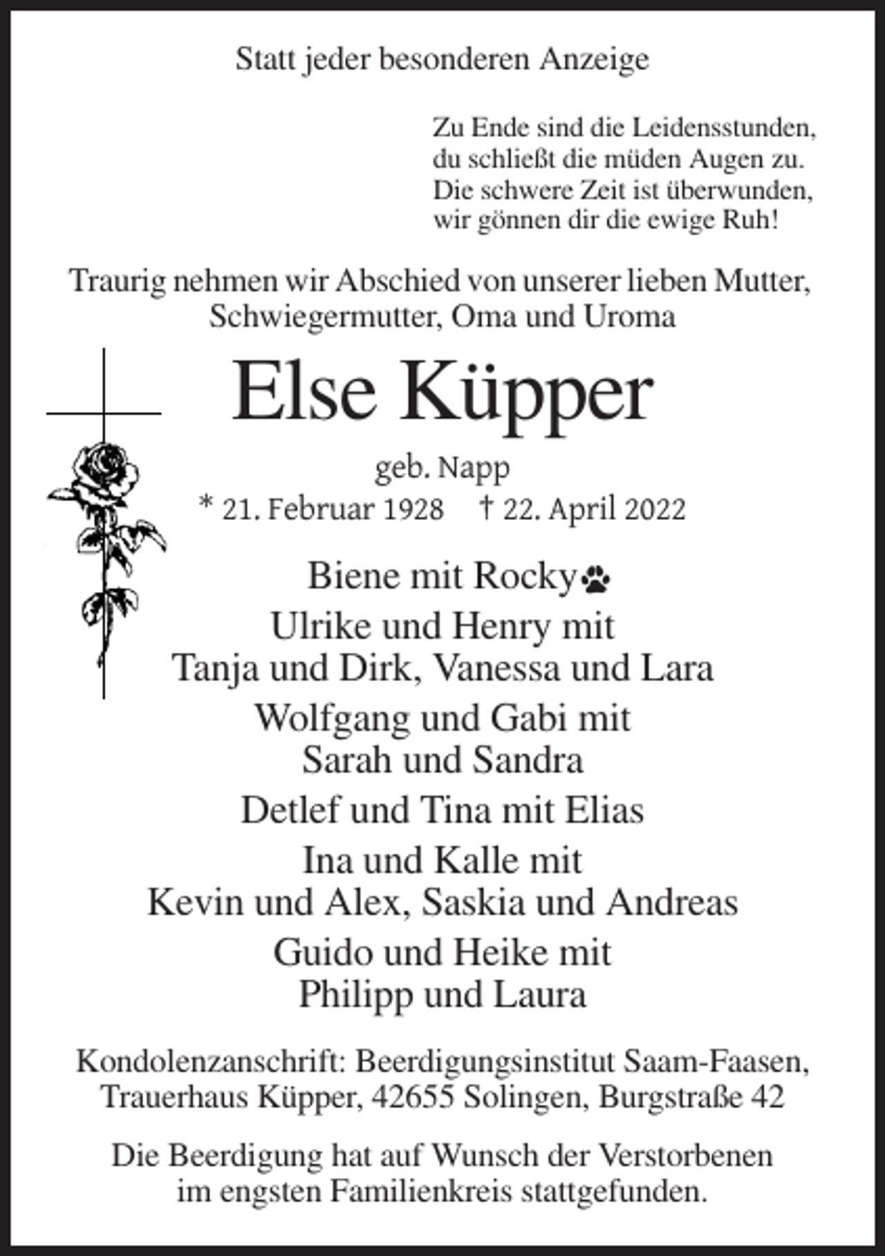 <p>Statt jeder besonderen Anzeige<br />Zu Ende sind die Leidensstunden,<br />du schließt die müden Augen zu.<br />Die schwere Zeit ist überwunden,<br />wir gönnen dir die ewige Ruh!</p><p>Traurig nehmen wir Abschied von unserer lieben Mutter,<br />Schwiegermutter, Oma und Uroma</p><p>Else Küpper<br />geb. Napp<br />* 21. Februar 1928 † 22. April 2022</p><p>Biene mit Rocky<br />Ulrike und Henry mit<br />Tanja und Dirk, Vanessa und Lara<br />Wolfgang und Gabi mit<br />Sarah und Sandra<br />Detlef und Tina mit Elias<br />Ina und Kalle mit<br />Kevin und Alex, Saskia und Andreas<br />Guido und Heike mit<br />Philipp und Laura<br />Kondolenzanschrift: Beerdigungsinstitut Saam-Faasen,<br />Trauerhaus Küpper, 42655 Solingen, Burgstraße 42<br />Die Beerdigung hat auf Wunsch der Verstorbenen<br />im engsten Familienkreis stattgefunden.</p>