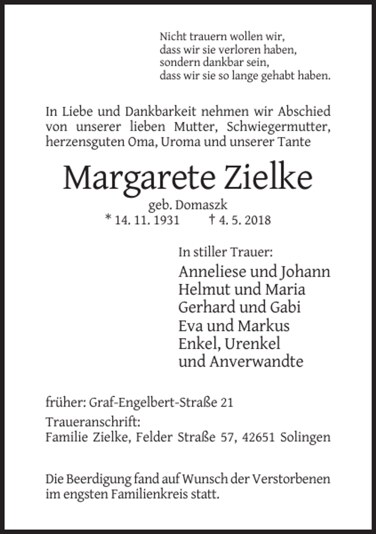 <p>Nicht trauern wollen wir,<br />dass wir sie verloren haben,<br />sondern dankbar sein,<br />dass wir sie so lange gehabt haben.</p><p>In Liebe und Dankbarkeit nehmen wir Abschied<br />von unserer lieben Mutter, Schwiegermutter,<br />herzensguten Oma, Uroma und unserer Tante</p><p>Margarete Zielke<br />geb. Domaszk<br />* 14. 11. 1931<br />† 4. 5. 2018<br />In stiller Trauer:</p><p>Anneliese und Johann<br />Helmut und Maria<br />Gerhard und Gabi<br />Eva und Markus<br />Enkel, Urenkel<br />und Anverwandte<br />früher: Graf-Engelbert-Straße 21<br />Traueranschrift:<br />Familie Zielke, Felder Straße 57, 42651 Solingen</p><p>Die Beerdigung fand auf Wunsch der Verstorbenen<br />im engsten Familienkreis statt.</p>