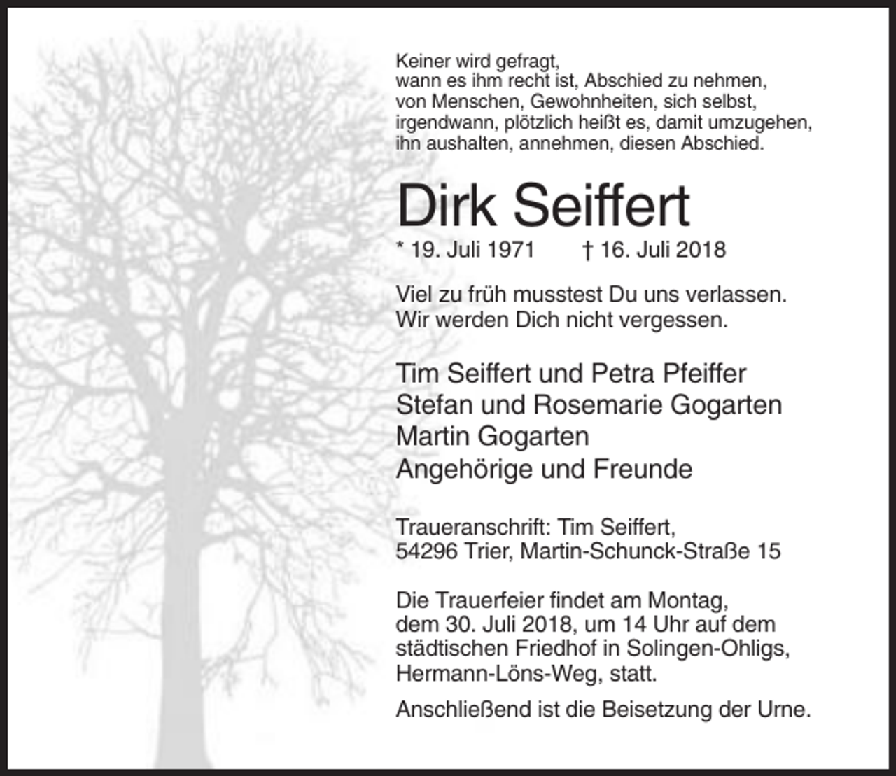 <p>Keiner wird gefragt,<br />wann es ihm recht ist, Abschied zu nehmen,<br />von Menschen, Gewohnheiten, sich selbst,<br />irgendwann, plötzlich heißt es, damit umzugehen,<br />ihn aushalten, annehmen, diesen Abschied.</p><p>Dirk Seiffert<br />* 19. Juli 1971</p><p>† 16. Juli 2018</p><p>Viel zu früh musstest Du uns verlassen.<br />Wir werden Dich nicht vergessen.</p><p>Tim Seiffert und Petra Pfeiffer<br />Stefan und Rosemarie Gogarten<br />Martin Gogarten<br />Angehörige und Freunde<br />Traueranschrift: Tim Seiffert,<br />54296 Trier, Martin-Schunck-Straße 15<br />Die Trauerfeier findet am Montag,<br />dem 30. Juli 2018, um 14 Uhr auf dem<br />städtischen Friedhof in Solingen-Ohligs,<br />Hermann-Löns-Weg, statt.<br />Anschließend ist die Beisetzung der Urne.</p>