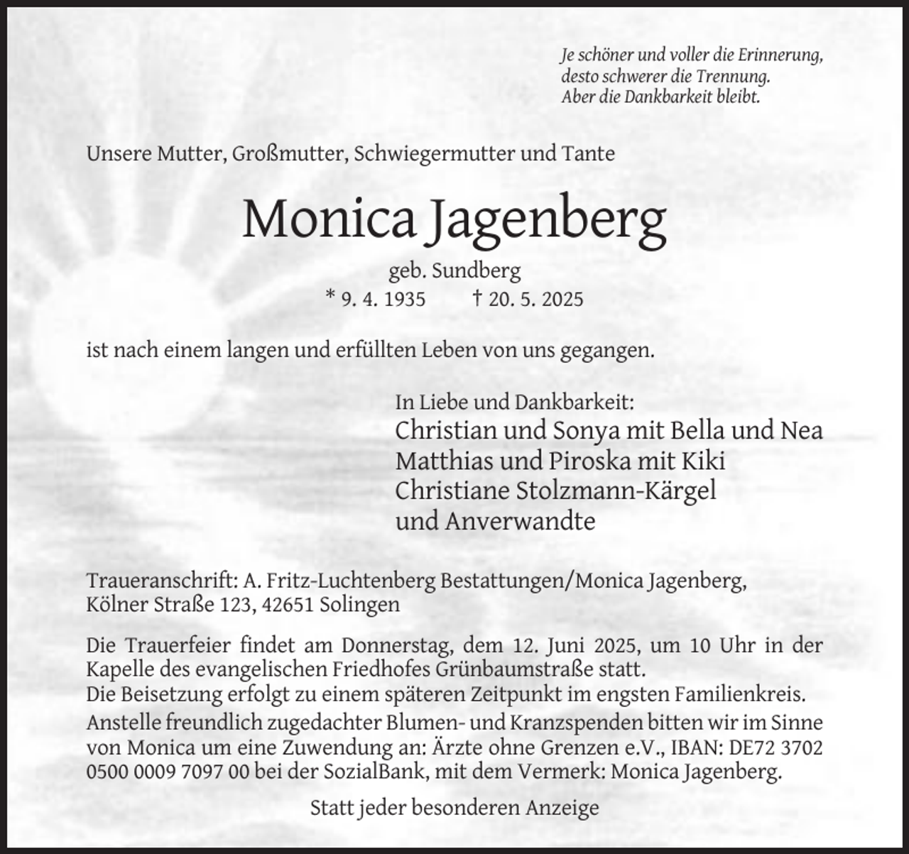 <p>Je schöner und voller die Erinnerung,<br />desto schwerer die Trennung.<br />Aber die Dankbarkeit bleibt.</p><p>Unsere Mutter, Großmutter, Schwiegermutter und Tante</p><p>Monica Jagenberg<br />geb. Sundberg<br />* 9. 4. 1935<br />† 20. 5. 2025<br />ist nach einem langen und erfüllten Leben von uns gegangen.<br />In Liebe und Dankbarkeit:</p><p>Christian und Sonya mit Bella und Nea<br />Matthias und Piroska mit Kiki<br />Christiane Stolzmann-Kärgel<br />und Anverwandte<br />Traueranschrift: A. Fritz-Luchtenberg Bestattungen/Monica Jagenberg,<br />Kölner Straße 123, 42651 Solingen<br />Die Trauerfeier findet am Donnerstag, dem 12. Juni 2025, um 10 Uhr in der<br />Kapelle des evangelischen Friedhofes Grünbaumstraße statt.<br />Die Beisetzung erfolgt zu einem späteren Zeitpunkt im engsten Familienkreis.<br />Anstelle freundlich zugedachter Blumen- und Kranzspenden bitten wir im Sinne<br />von Monica um eine Zuwendung an: Ärzte ohne Grenzen e.V., IBAN: DE72 3702<br />0509 7097 00 bei der SozialBank, mit dem Vermerk: Monica Jagenberg.<br />Statt jeder besonderen Anzeige</p>