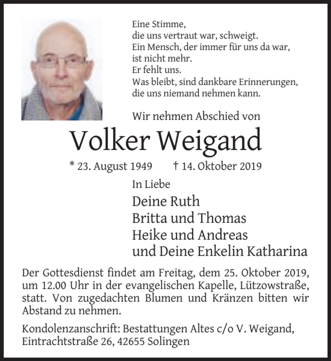 <p>Eine Stimme,<br />die uns vertraut war, schweigt.<br />Ein Mensch, der immer für uns da war,<br />ist nicht mehr.<br />Er fehlt uns.<br />Was bleibt, sind dankbare Erinnerungen,<br />die uns niemand nehmen kann.</p><p>Wir nehmen Abschied von</p><p>Volker Weigand<br />* 23. August 1949<br />† 14. Oktober 2019<br />In Liebe</p><p>Deine Ruth<br />Britta und Thomas<br />Heike und Andreas<br />und Deine Enkelin Katharina<br />Der Gottesdienst findet am Freitag, dem 25. Oktober 2019,<br />um 12.00 Uhr in der evangelischen Kapelle, Lützowstraße,<br />statt. Von zugedachten Blumen und Kränzen bitten wir<br />Abstand zu nehmen.<br />Kondolenzanschrift: Bestattungen Altes c/o V. Weigand,<br />Eintrachtstraße 26, 42655 Solingen</p>