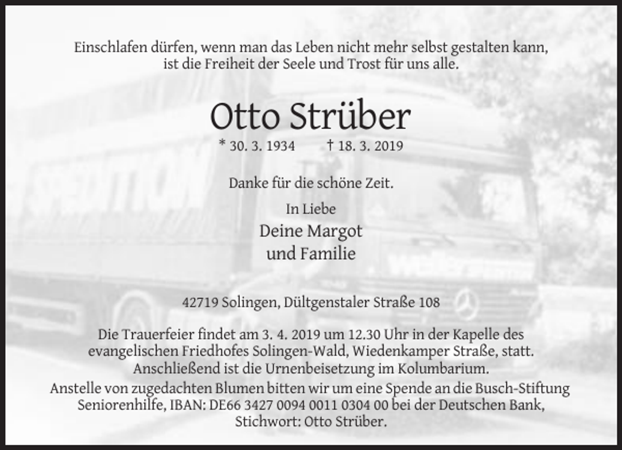 <p>Einschlafen dürfen, wenn man das Leben nicht mehr selbst gestalten kann,<br />ist die Freiheit der Seele und Trost für uns alle.</p><p>Otto Strüber<br />* 30. 3. 1934</p><p>† 18. 3. 2019</p><p>Danke für die schöne Zeit.<br />In Liebe</p><p>Deine Margot<br />und Familie<br />42719 Solingen, Dültgenstaler Straße 108<br />Die Trauerfeier findet am 3. 4. 2019 um 12.30 Uhr in der Kapelle des<br />evangelischen Friedhofes Solingen-Wald, Wiedenkamper Straße, statt.<br />Anschließend ist die Urnenbeisetzung im Kolumbarium.<br />Anstelle von zugedachten Blumen bitten wir um eine Spende an die Busch-Stiftung<br />Seniorenhilfe, IBAN: DE66 3427 0094 0011 0304 00 bei der Deutschen Bank,<br />Stichwort: Otto Strüber.</p>