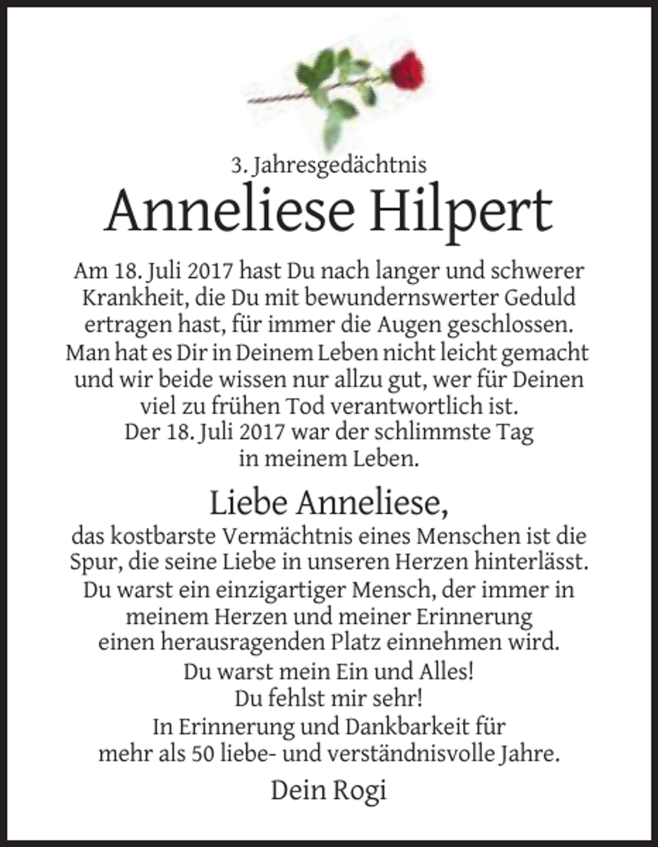 <p>3. Jahresgedächtnis</p><p>Anneliese Hilpert<br />Am 18. Juli 2017 hast Du nach langer und schwerer<br />Krankheit, die Du mit bewundernswerter Geduld<br />ertragen hast, für immer die Augen geschlossen.<br />Man hat es Dir in Deinem Leben nicht leicht gemacht<br />und wir beide wissen nur allzu gut, wer für Deinen<br />viel zu frühen Tod verantwortlich ist.<br />Der 18. Juli 2017 war der schlimmste Tag<br />in meinem Leben.</p><p>Liebe Anneliese,<br />das kostbarste Vermächtnis eines Menschen ist die<br />Spur, die seine Liebe in unseren Herzen hinterlässt.<br />Du warst ein einzigartiger Mensch, der immer in<br />meinem Herzen und meiner Erinnerung<br />einen herausragenden Platz einnehmen wird.<br />Du warst mein Ein und Alles!<br />Du fehlst mir sehr!<br />In Erinnerung und Dankbarkeit für<br />mehr als 50 liebe- und verständnisvolle Jahre.</p><p>Dein Rogi</p>