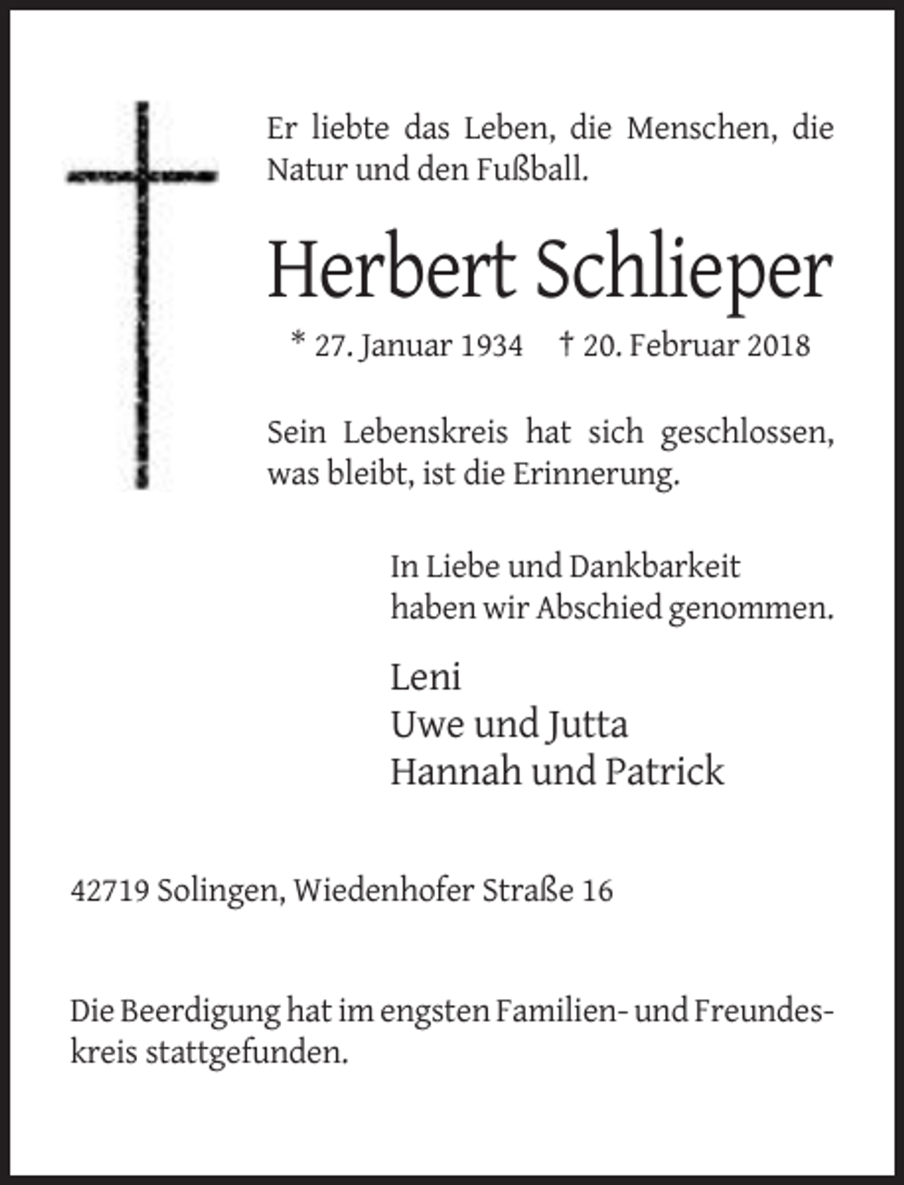 <p>Er liebte das Leben, die Menschen, die<br />Natur und den Fußball.</p><p>Herbert Schlieper<br />* 27. Januar 1934 † 20. Februar 2018<br />Sein Lebenskreis hat sich geschlossen,<br />was bleibt, ist die Erinnerung.<br />In Liebe und Dankbarkeit<br />haben wir Abschied genommen.</p><p>Leni<br />Uwe und Jutta<br />Hannah und Patrick<br />42719 Solingen, Wiedenhofer Straße 16</p><p>Die Beerdigung hat im engsten Familien- und Freundeskreis stattgefunden.</p>