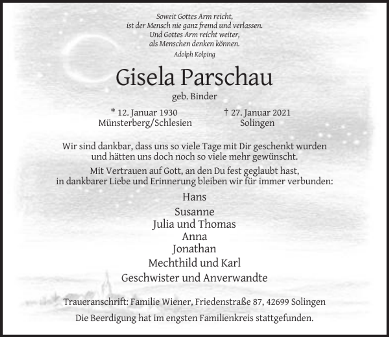 <p>Soweit Gottes Arm reicht,<br />ist der Mensch nie ganz fremd und verlassen.<br />Und Gottes Arm reicht weiter,<br />als Menschen denken können.<br />Adolph Kolping</p><p>Gisela Parschau<br />geb. Binder<br />* 12. Januar 1930<br />Münsterberg/Schlesien</p><p>† 27. Januar 2021<br />Solingen</p><p>Wir sind dankbar, dass uns so viele Tage mit Dir geschenkt wurden<br />und hätten uns doch noch so viele mehr gewünscht.<br />Mit Vertrauen auf Gott, an den Du fest geglaubt hast,<br />in dankbarer Liebe und Erinnerung bleiben wir für immer verbunden:</p><p>Hans<br />Susanne<br />Julia und Thomas<br />Anna<br />Jonathan<br />Mechthild und Karl<br />Geschwister und Anverwandte<br />Traueranschrift: Familie Wiener, Friedenstraße 87, 42699 Solingen<br />Die Beerdigung hat im engsten Familienkreis stattgefunden.</p>