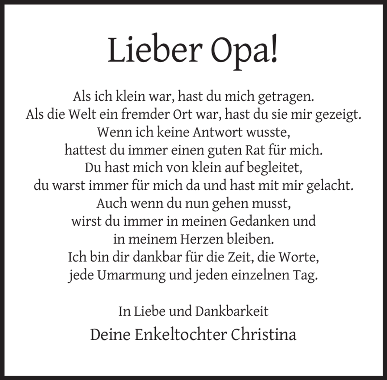 <p>Lieber Opa!<br />Als ich klein war, hast du mich getragen.<br />Als die Welt ein fremder Ort war, hast du sie mir gezeigt.<br />Wenn ich keine Antwort wusste,<br />hattest du immer einen guten Rat für mich.<br />Du hast mich von klein auf begleitet,<br />du warst immer für mich da und hast mit mir gelacht.<br />Auch wenn du nun gehen musst,<br />wirst du immer in meinen Gedanken und<br />in meinem Herzen bleiben.<br />Ich bin dir dankbar für die Zeit, die Worte,<br />jede Umarmung und jeden einzelnen Tag.<br />In Liebe und Dankbarkeit</p><p>Deine Enkeltochter Christina</p>