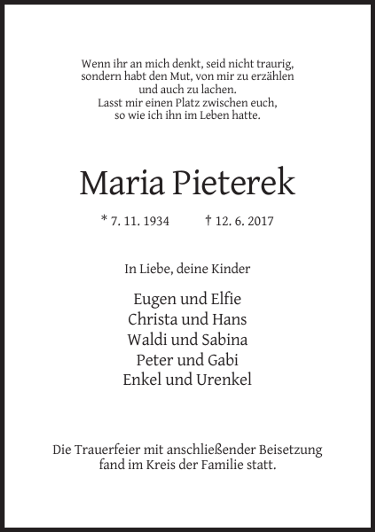 <p>Wenn ihr an mich denkt, seid nicht traurig,<br />sondern habt den Mut, von mir zu erzählen<br />und auch zu lachen.<br />Lasst mir einen Platz zwischen euch,<br />so wie ich ihn im Leben hatte.</p><p>Maria Pieterek<br />* 7. 11. 1934</p><p>† 12. 6. 2017</p><p>In Liebe, deine Kinder</p><p>Eugen und Elfie<br />Christa und Hans<br />Waldi und Sabina<br />Peter und Gabi<br />Enkel und Urenkel</p><p>Die Trauerfeier mit anschließender Beisetzung<br />fand im Kreis der Familie statt.</p>