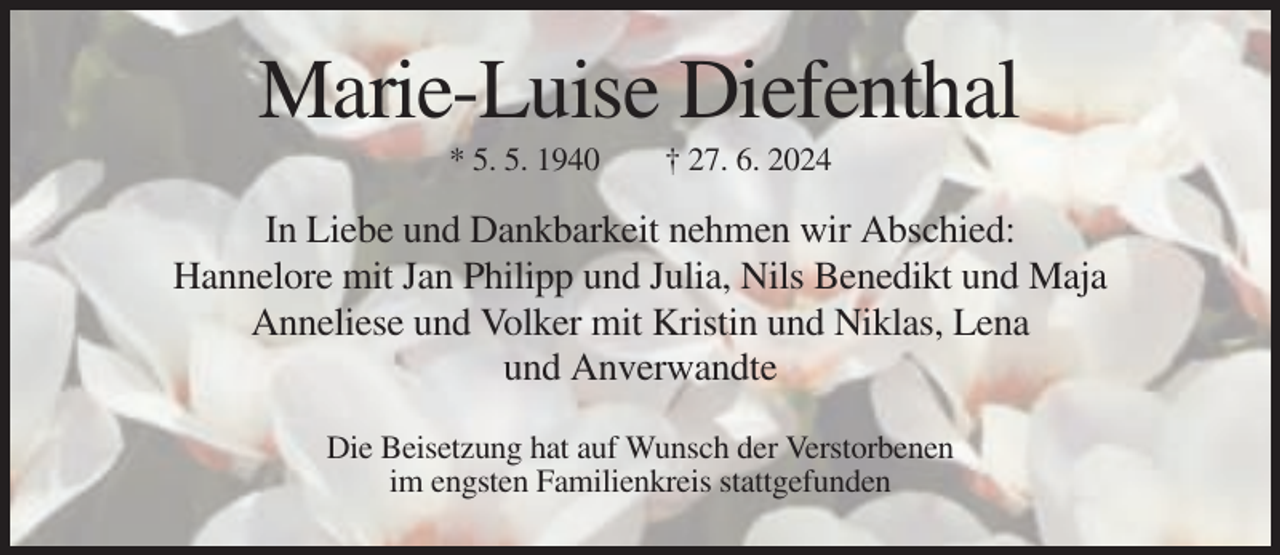 <p>Marie-Luise Diefenthal<br />* 5. 5. 1940</p><p>† 27. 6. 2024</p><p>In Liebe und Dankbarkeit nehmen wir Abschied:<br />Hannelore mit Jan Philipp und Julia, Nils Benedikt und Maja<br />Anneliese und Volker mit Kristin und Niklas, Lena<br />und Anverwandte<br />Die Beisetzung hat auf Wunsch der Verstorbenen<br />im engsten Familienkreis stattgefunden</p>
