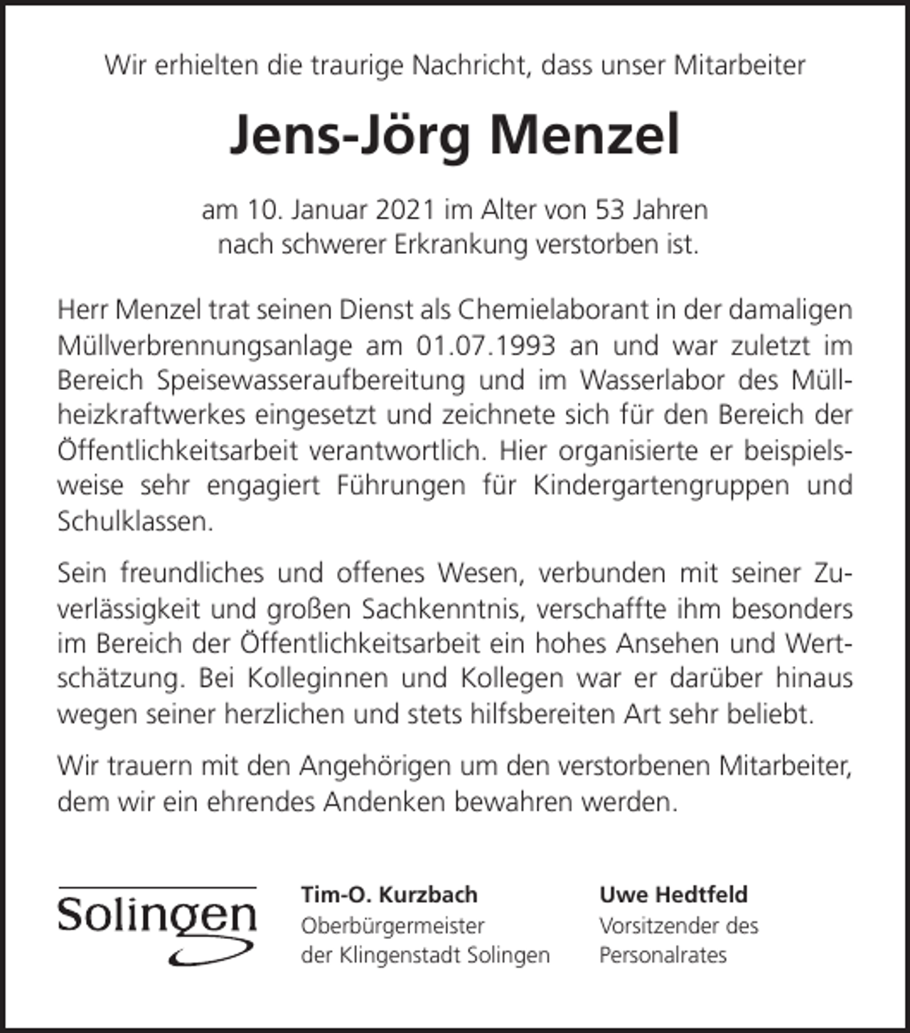 <p>Wir erhielten die traurige Nachricht, dass unser Mitarbeiter</p><p>Jens-Jörg Menzel<br />am 10. Januar 2021 im Alter von 53 Jahren<br />nach schwerer Erkrankung verstorben ist.<br />Herr Menzel trat seinen Dienst als Chemielaborant in der damaligen<br />Müllverbrennungsanlage am 01.07.1993 an und war zuletzt im<br />Bereich Speisewasseraufbereitung und im Wasserlabor des Müllheizkraftwerkes eingesetzt und zeichnete sich für den Bereich der<br />Öffentlichkeitsarbeit verantwortlich. Hier organisierte er beispielsweise sehr engagiert Führungen für Kindergartengruppen und<br />Schulklassen.<br />Sein freundliches und offenes Wesen, verbunden mit seiner Zuverlässigkeit und großen Sachkenntnis, verschaffte ihm besonders<br />im Bereich der Öffentlichkeitsarbeit ein hohes Ansehen und Wertschätzung. Bei Kolleginnen und Kollegen war er darüber hinaus<br />wegen seiner herzlichen und stets hilfsbereiten Art sehr beliebt.<br />Wir trauern mit den Angehörigen um den verstorbenen Mitarbeiter,<br />dem wir ein ehrendes Andenken bewahren werden.<br />Tim-O. Kurzbach<br />Oberbürgermeister<br />der Klingenstadt Solingen</p><p>Uwe Hedtfeld<br />Vorsitzender des<br />Personalrates</p>
