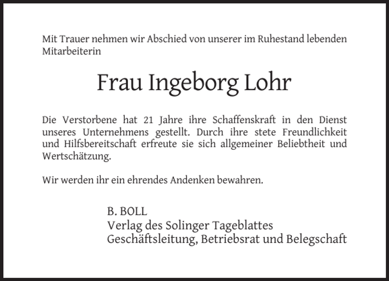 <p>Mit Trauer nehmen wir Abschied von unserer im Ruhestand lebenden<br />Mitarbeiterin</p><p>Frau Ingeborg Lohr<br />Die Verstorbene hat 21 Jahre ihre Schaffenskraft in den Dienst<br />unseres Unternehmens gestellt. Durch ihre stete Freundlichkeit<br />und Hilfsbereitschaft erfreute sie sich allgemeiner Beliebtheit und<br />Wertschätzung.<br />Wir werden ihr ein ehrendes Andenken bewahren.</p><p>B. BOLL<br />Verlag des Solinger Tageblattes<br />Geschäftsleitung, Betriebsrat und Belegschaft</p>