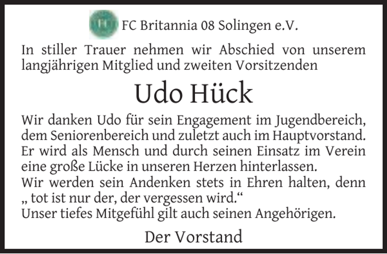 <p>FC Britannia 08 Solingen e.V.<br />In stiller Trauer nehmen wir Abschied von unserem<br />langjährigen Mitglied und zweiten Vorsitzenden</p><p>Udo Hück</p><p>Wir danken Udo für sein Engagement im Jugendbereich,<br />dem Seniorenbereich und zuletzt auch im Hauptvorstand.<br />Er wird als Mensch und durch seinen Einsatz im Verein<br />eine große Lücke in unseren Herzen hinterlassen.<br />Wir werden sein Andenken stets in Ehren halten, denn<br />„ tot ist nur der, der vergessen wird.“<br />Unser tiefes Mitgefühl gilt auch seinen Angehörigen.</p><p>Der Vorstand</p>
