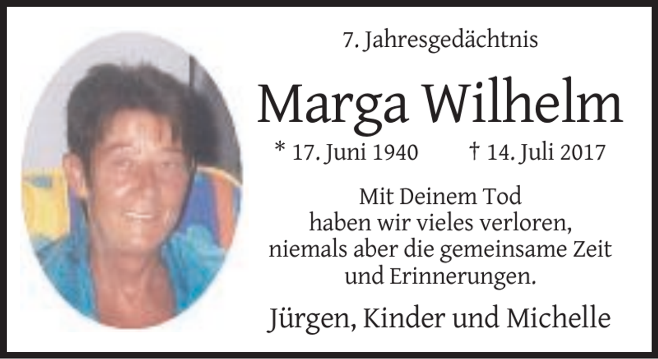 <p>7. Jahresgedächtnis</p><p>Marga Wilhelm<br />* 17. Juni 1940</p><p>† 14. Juli 2017</p><p>Mit Deinem Tod<br />haben wir vieles verloren,<br />niemals aber die gemeinsame Zeit<br />und Erinnerungen.</p><p>Jürgen, Kinder und Michelle</p>
