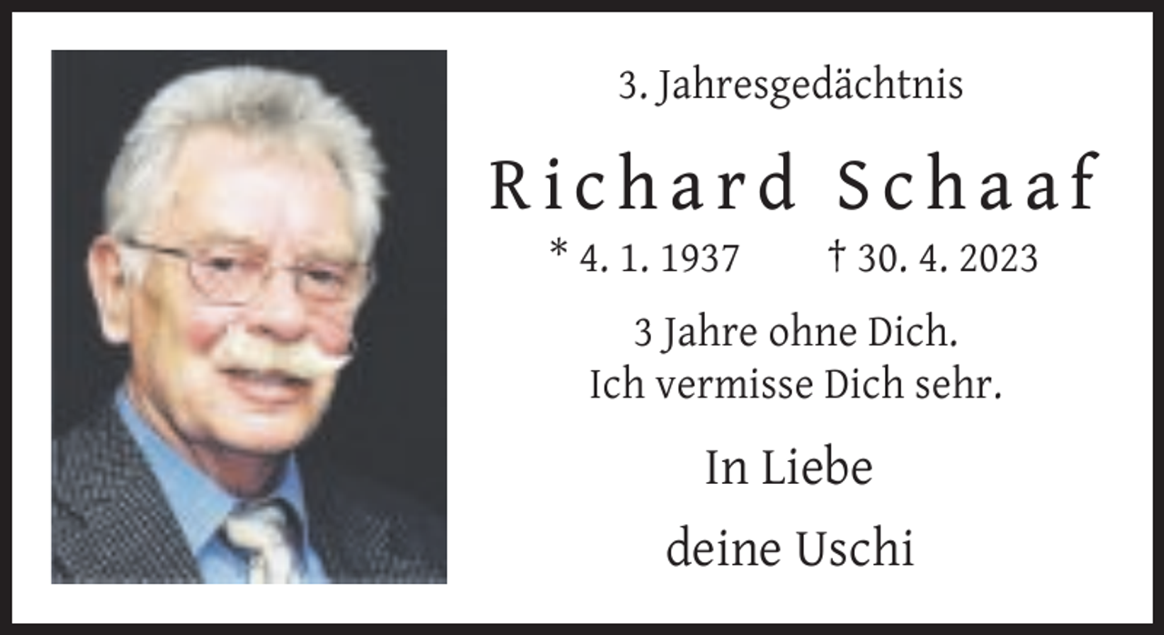 <p>3. Jahresgedächtnis</p><p>Richard Schaaf<br />* 4. 1. 1937</p><p>† 30. 4. 202 Jahre ohne Dich.<br />Ich vermisse Dich sehr.</p><p>In Liebe<br />deine Uschi</p>