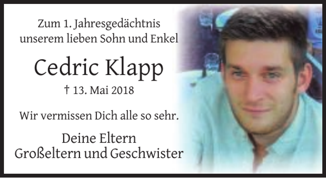 <p>Zum 1. Jahresgedächtnis<br />unserem lieben Sohn und Enkel</p><p>Cedric Klapp<br />† 13. Mai 2018<br />Wir vermissen Dich alle so sehr.</p><p>Deine Eltern<br />Großeltern und Geschwister</p>